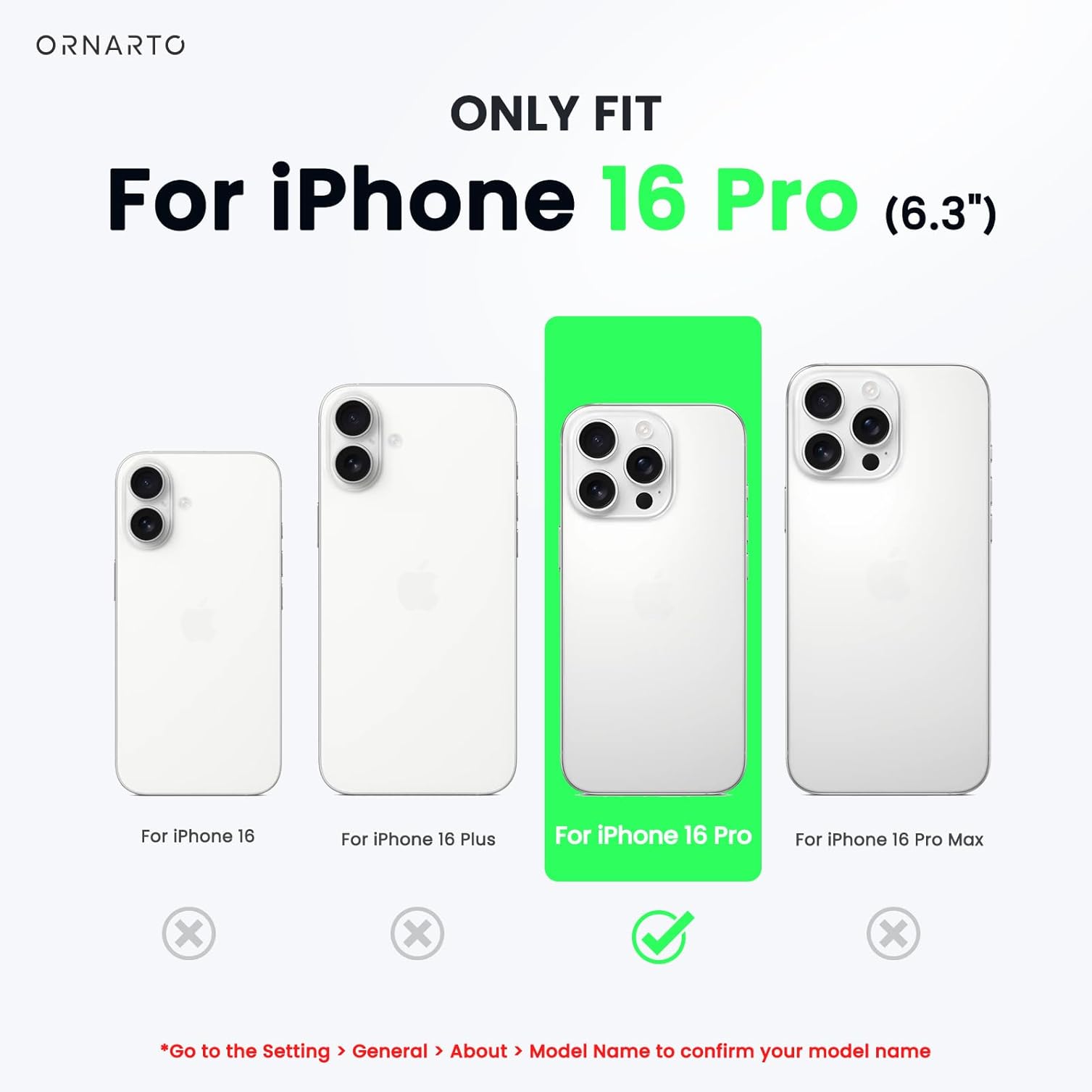ORNARTO ONLY FIT For iPhone 16 Pro (6.3") For iPhone 16 For iPhone 16 Plus For iPhone 16 Pro For iPhone 16 Pro Max x x x *Go to the Setting > General > About > Model Name to confirm your model name