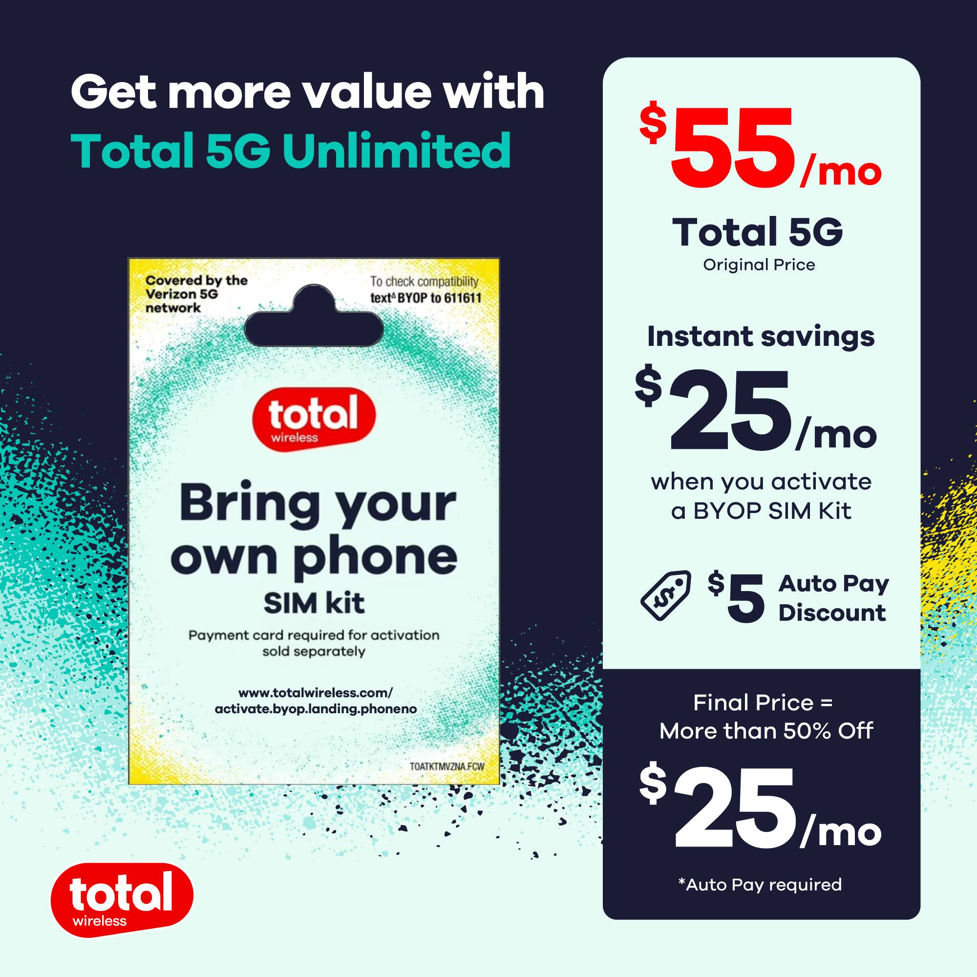 Get more value with Total 5G Unlimited

Covered by the Verizon 5G network  
To check compatibility text 'BYOP' to 611611

Bring your own phone SIM kit  
Payment card required for activation sold separately  
www.totalwireless.com/activate.byop.landing.phoneno

$55/mo  
Total 5G  
Original Price

Instant savings  
$25/mo when you activate a BYOP SIM Kit

$5 Auto Pay Discount

Final Price = More than 50% Off  
$25/mo  
*Auto Pay required