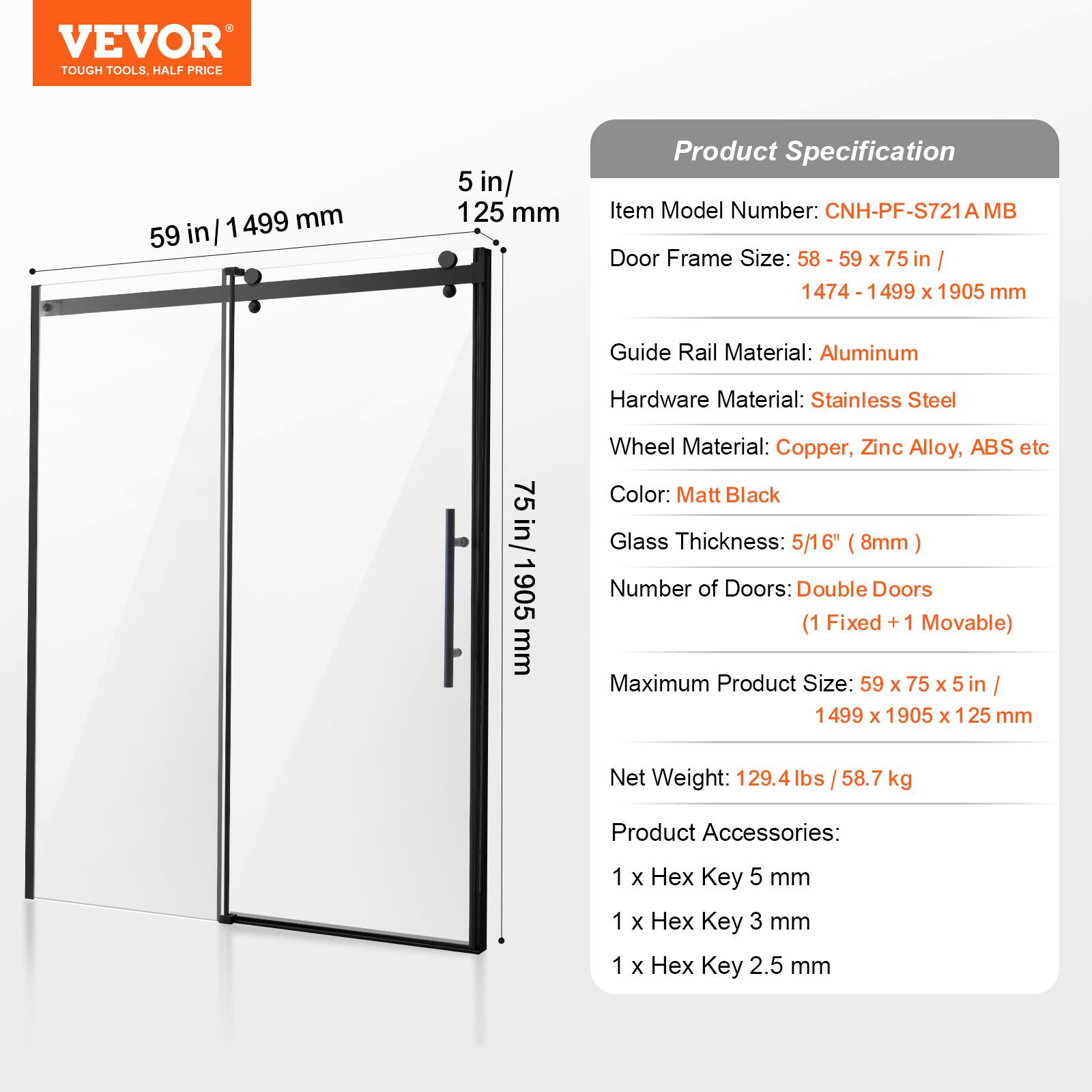 VEVOR TOUGH TOOLS. HALF PRICE

1499 mm / 59 in

Product Specification

Item Model Number: CNH-PF-S721A MB

Door Frame Size: 58 - 59 x 75 in / 1474 - 1499 x 1905 mm

Guide Rail Material: Aluminum

Hardware Material: Stainless Steel

Wheel Material: Copper, Zinc Alloy, ABS etc

Color: Matt Black

Glass Thickness: 5/16" (8mm)

Number of Doors: Double Doors (1 Fixed + 1 Movable)

Maximum Product Size: 59 x 75 x 5 in / 1499 x 1905 x 125 mm

Net Weight: 129.4 lbs / 58.7 kg

Product Accessories: 1 x Hex Key 5 mm, 1 x Hex Key 3 mm, 1 x Hex Key 2.5 mm