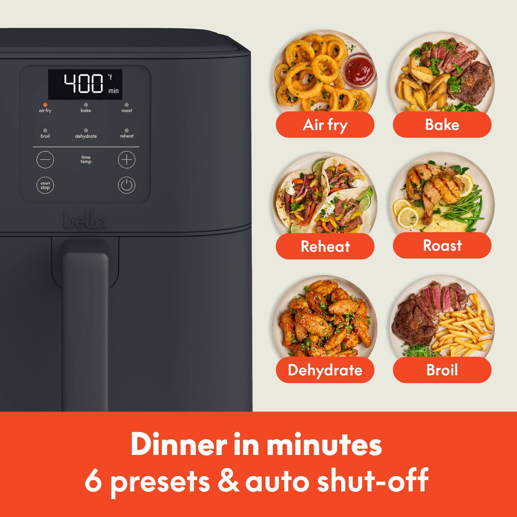 y 400 min  
fry land  
bake dehydrate  
roast reheat  
Air fry  
Bake  
-  
time temp  
start stop  
bella  
Reheat  
Roast  
Dehydrate  
Broil  
Dinner in minutes 6 presets & auto shut-off