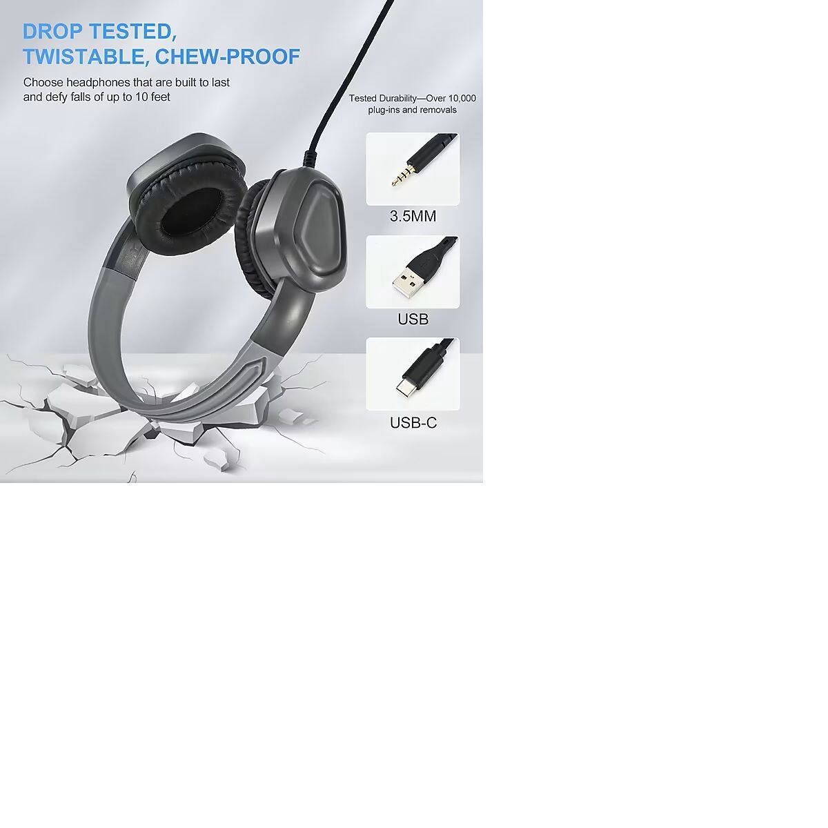 DROP TESTED, TWISTABLE, CHEW-PROOF

Choose headphones that are built to last and defy falls of up to 10 feet

Tested Durability - Over 10,000 plug-ins and removals

3.5MM

USB

USB-C