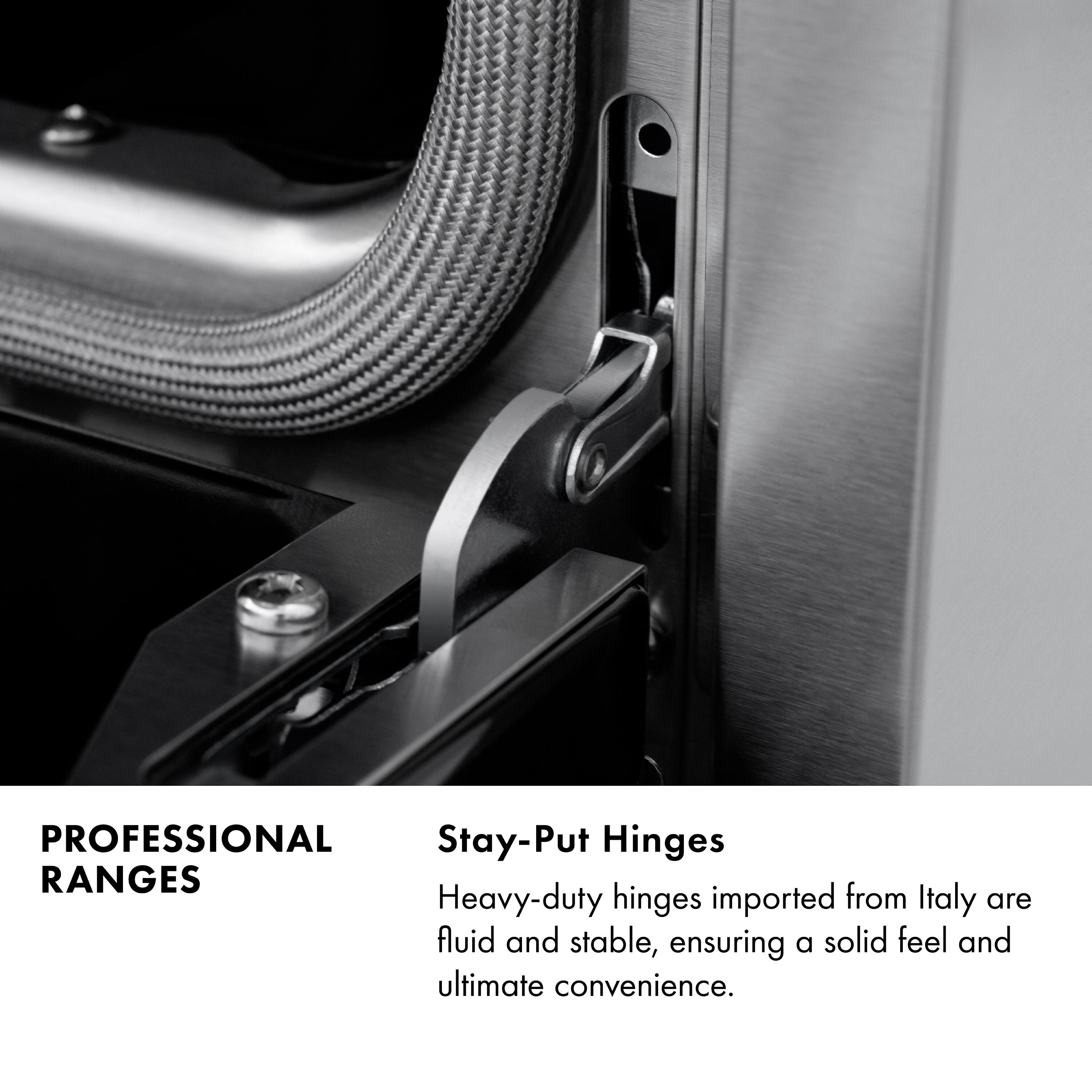 PROFESSIONAL RANGES

Stay-Put Hinges

Heavy-duty hinges imported from Italy are fluid and stable, ensuring a solid feel and ultimate convenience.