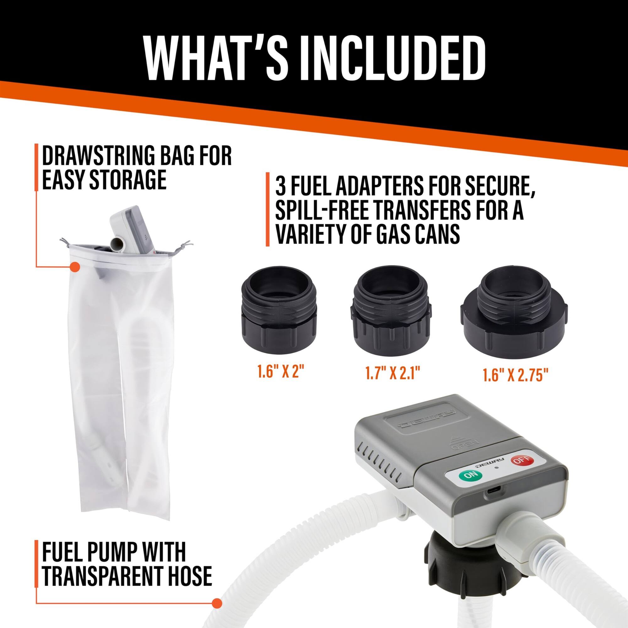 WHAT'S INCLUDED
DRAWSTRING BAG FOR EASY STORAGE
3 FUEL ADAPTERS FOR SECURE, SPILL-FREE TRANSFERS FOR A VARIETY OF GAS CANS
1.6" X 2"
1.7" X 2.1"
1.6" X 2.75"
FUEL PUMP WITH TRANSPARENT HOSE