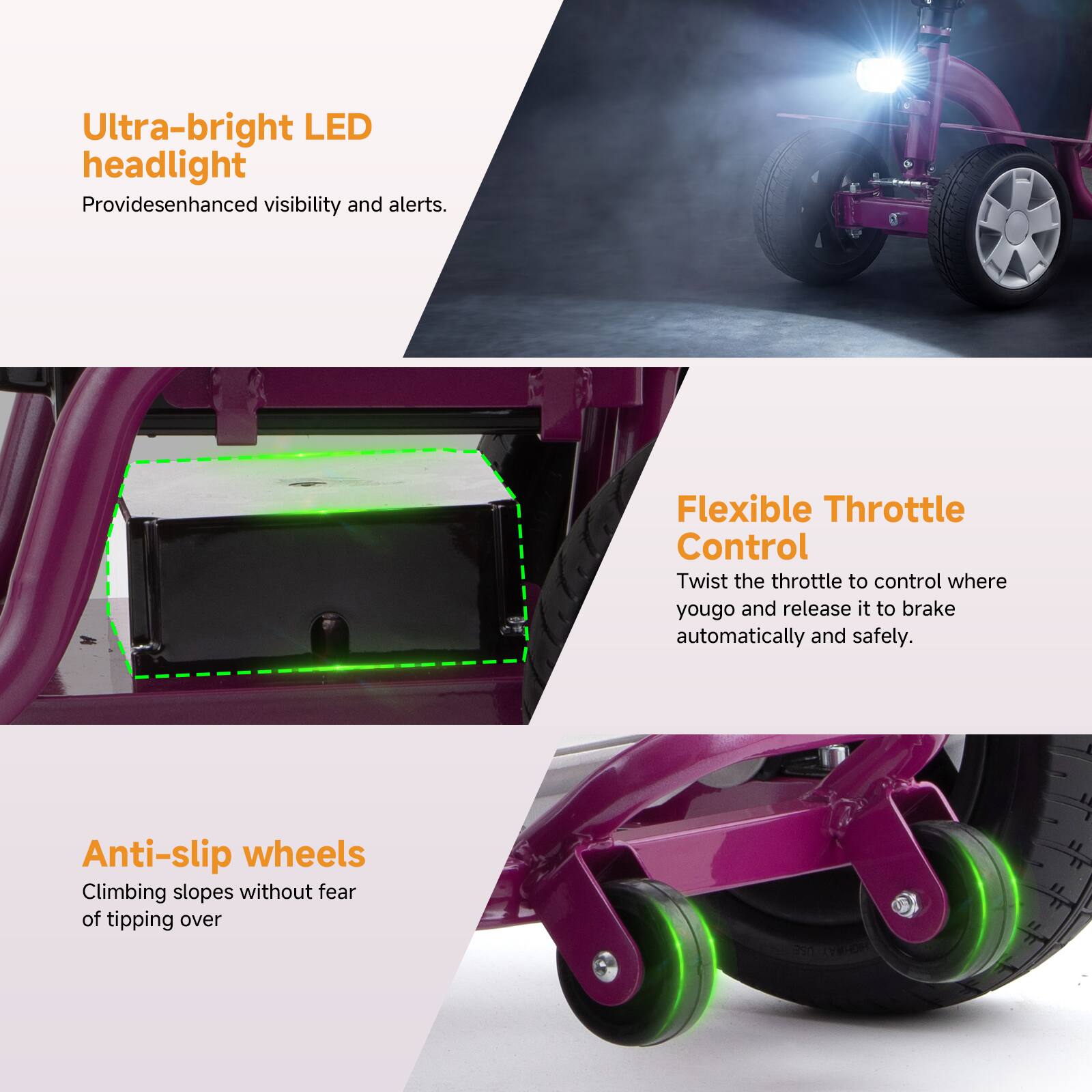 Ultra-bright LED headlight  
Provides enhanced visibility and alerts.

Flexible Throttle Control  
Twist the throttle to control where you go and release it to brake automatically and safely.

Anti-slip wheels  
Climbing slopes without fear of tipping over