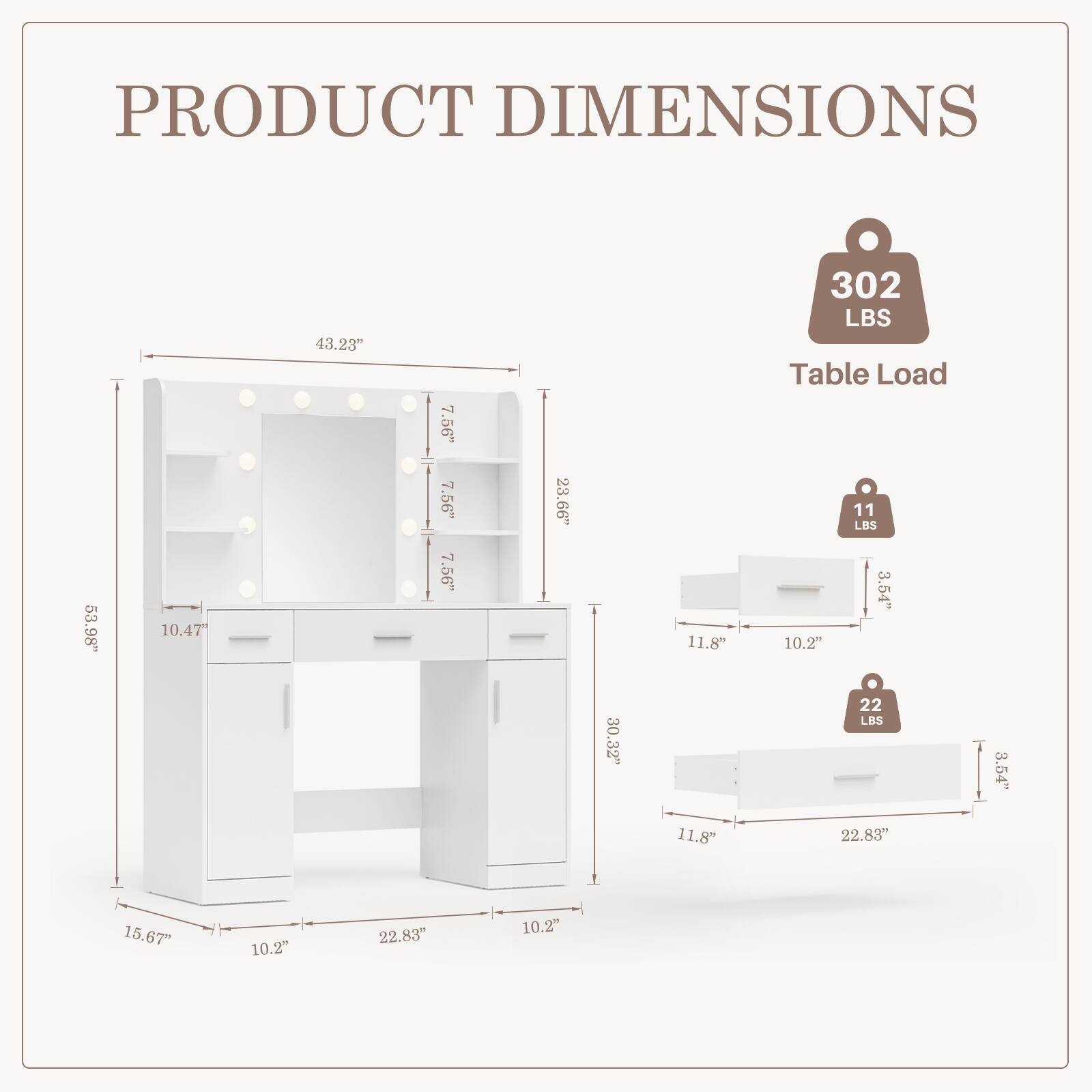 PRODUCT DIMENSIONS

- 53.98" (Width)
- 10.47" (Depth)
- 43.23" (Height)
- 7.56" (Shelf Height)
- 7.56" (Shelf Height)
- 7.56" (Shelf Height)
- 23.66" (Drawer Height)
- 11.8" (Drawer Width)
- 302 LBS (Table Load)

- 11 LBS (Top Shelf Load)
- 3.54" (Drawer Handle Width)
- 10.2" (Drawer Handle Height)
- 30.32" (Drawer Length)
- 22 LBS (Bottom Shelf Load)
- 3.54" (Drawer Handle Width)
- 11.8" (Drawer Width)
- 22.83" (Drawer Length)
- 15.67" (Drawer Depth)
- 10.2" (Drawer Handle Height)
- 22.83" (Drawer Length)
- 10.2" (Drawer Handle Height)