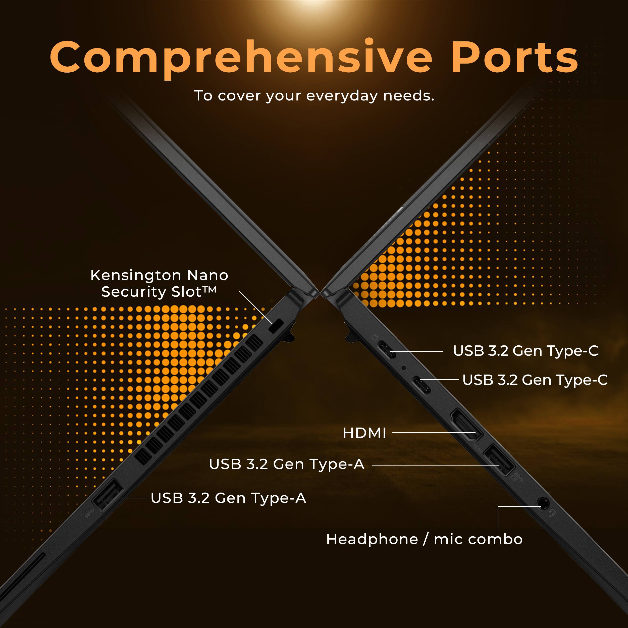 Comprehensive Ports  
To cover your everyday needs.

- Kensington Nano Security Slot™
- USB 3.2 Gen Type-C
- USB 3.2 Gen Type-C
- HDMI
- USB 3.2 Gen Type-A
- USB 3.2 Gen Type-A
- Headphone / mic combo