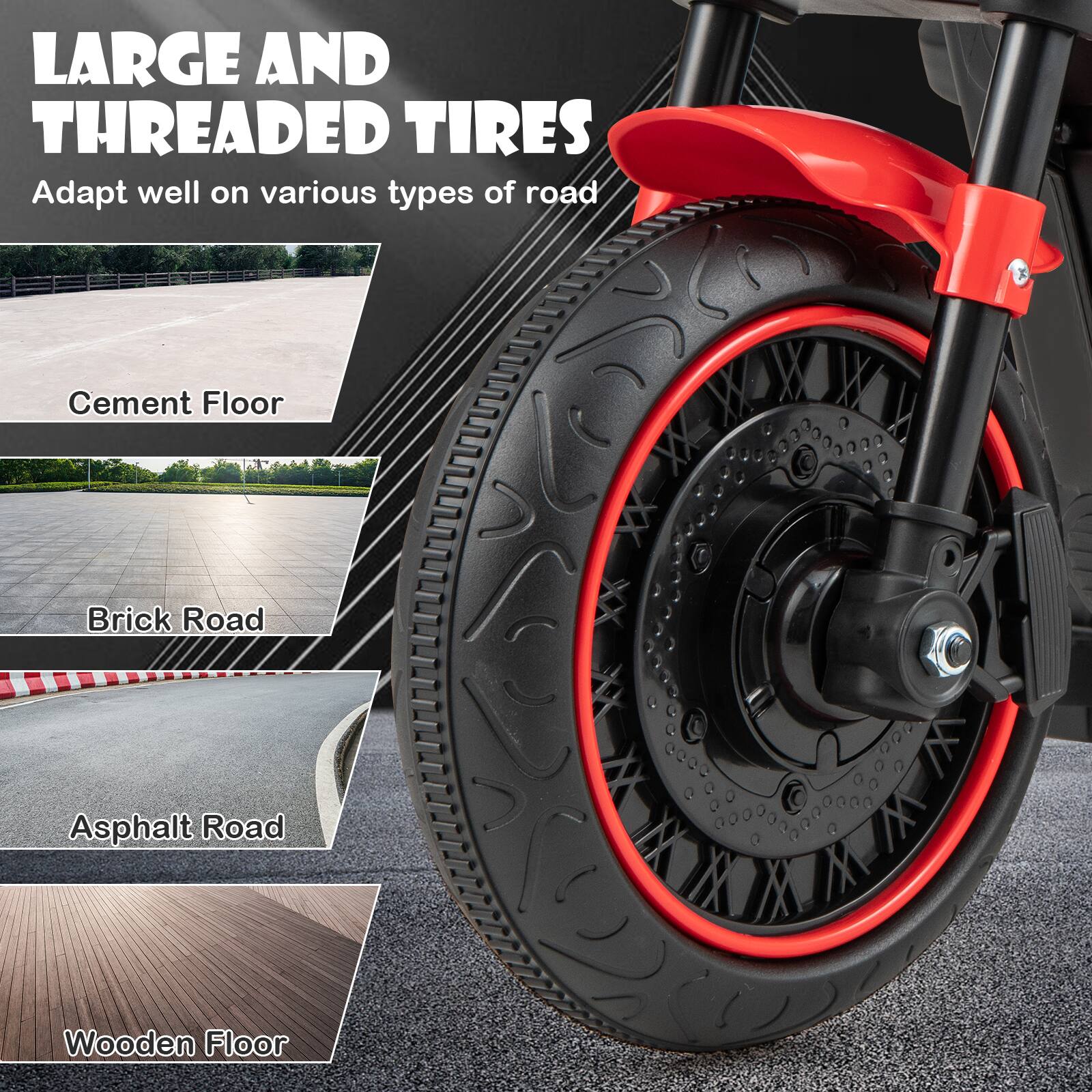 LARGE AND THREADED TIRES  
Adapt well on various types of road  

Cement Floor  
Brick Road  
Asphalt Road  
Wooden Floor