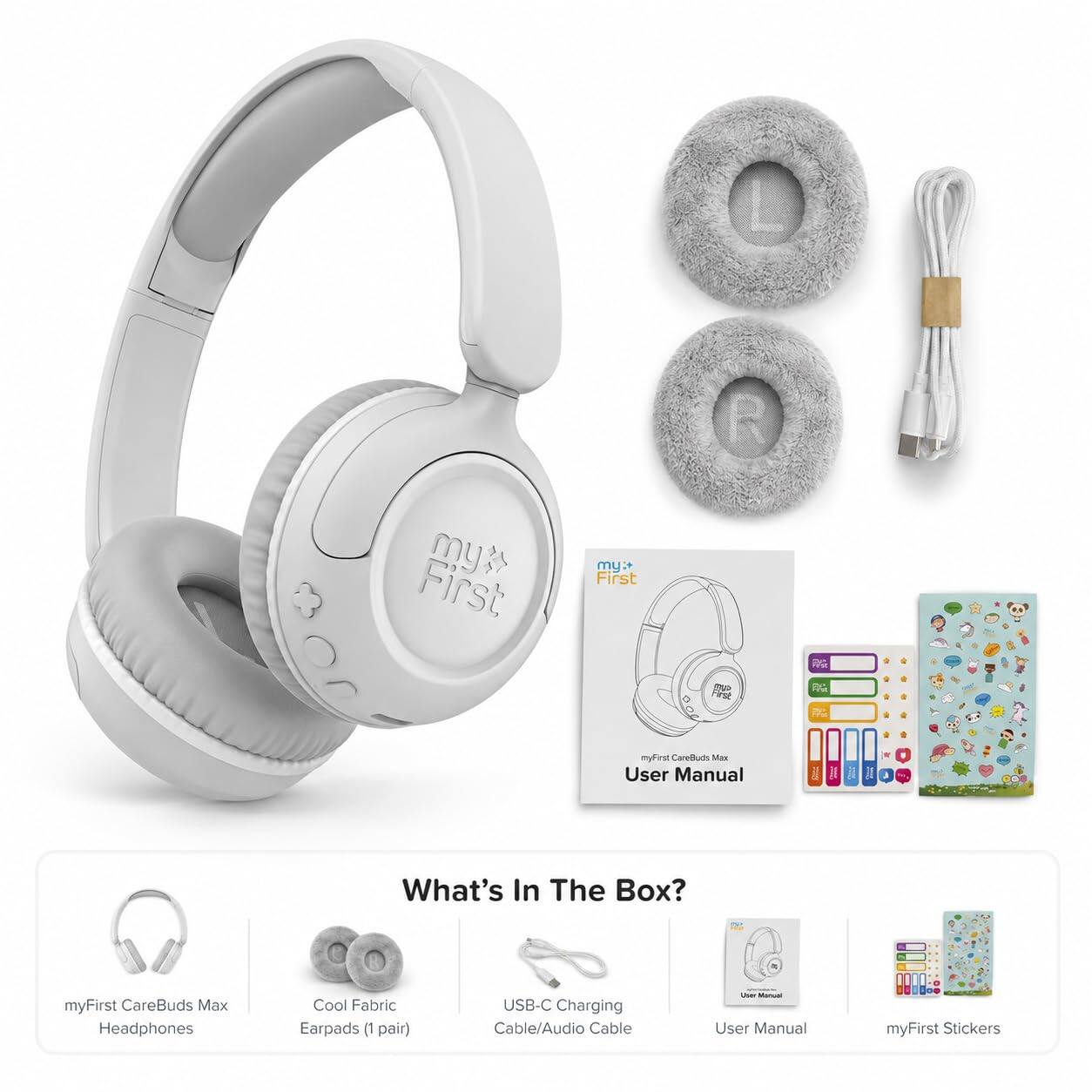 First my
my: First
mp First
myfirst CareBuds Max User Manual
What's In The Box?
myFirst CareBuds Max Headphones
Cool Fabric Earpads (1 pair)
USB-C Charging Cable/Audio Cable
Does Manual User Manual
myFirst Stickers