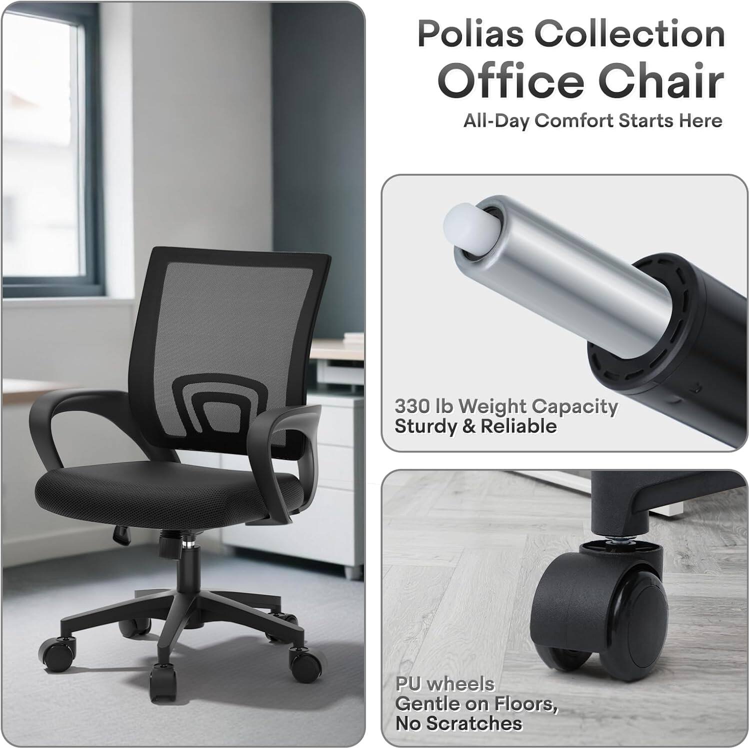 Polias Collection Office Chair  
All-Day Comfort Starts Here  

330 lb Weight Capacity  
Sturdy & Reliable  

PU wheels  
Gentle on Floors, No Scratches