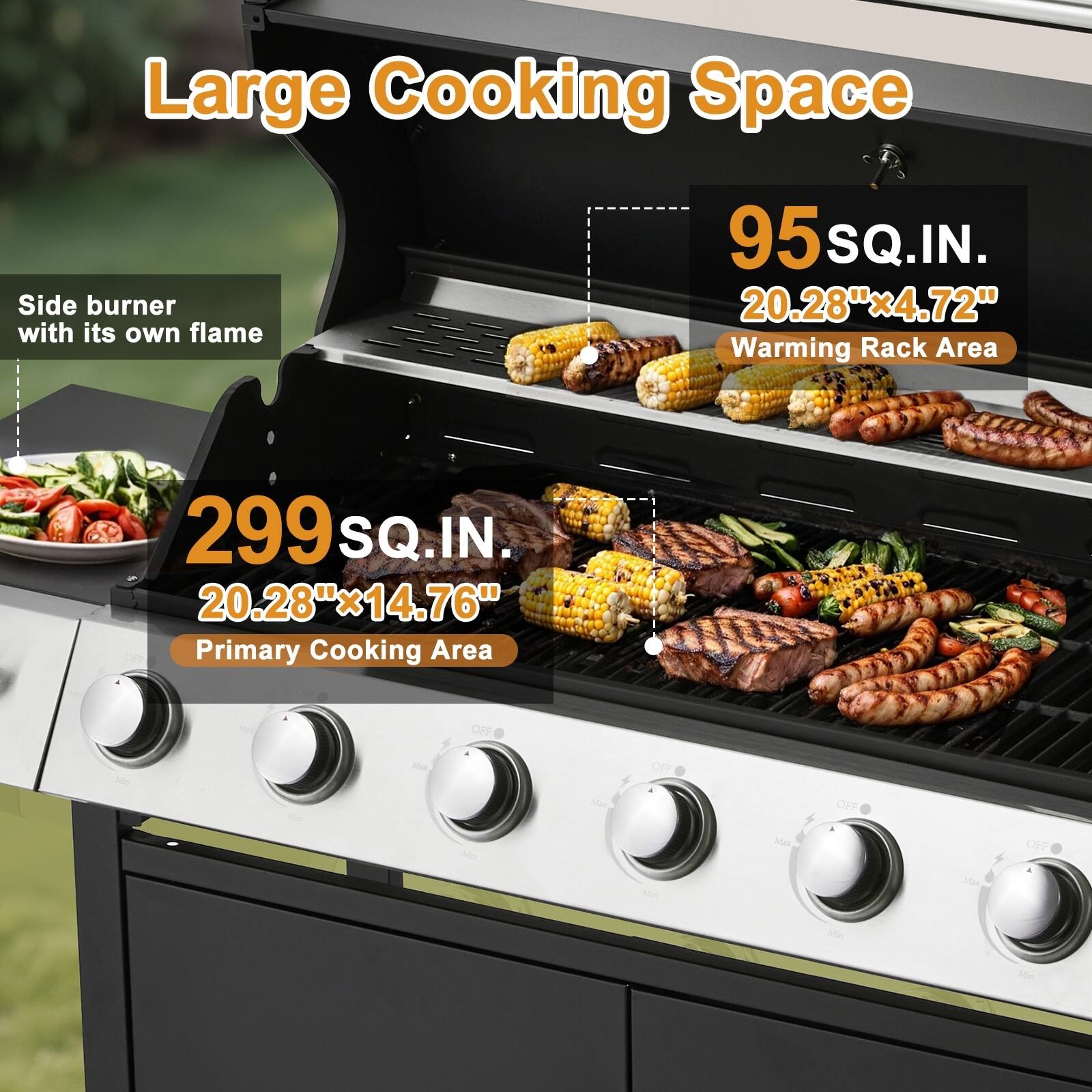 Large Cooking Space  
Side burner with its own flame  
95 SQ.IN. 20.28"x4.72"  
Warming Rack Area 299 SQ.IN. 20.28"x14.76"  
Primary Cooking Area