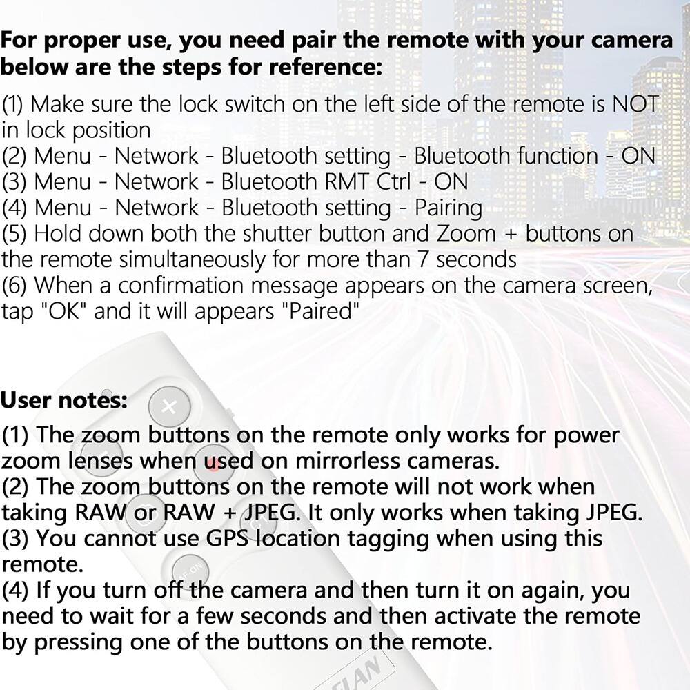 For proper use, you need to pair the remote with your camera. Below are the steps for reference:

1. Make sure the lock switch on the left side of the remote is NOT in lock position.
2. Menu - Network - Bluetooth setting - Bluetooth function - ON
3. Menu - Network - Bluetooth RMT Ctrl - ON
4. Menu - Network - Bluetooth setting - Pairing
5. Hold down both the shutter button and Zoom + buttons on the remote simultaneously for more than 7 seconds.
6. When a confirmation message appears on the camera screen, tap "OK" and it will appear "Paired".

User notes:
1. The zoom buttons on the remote only work for power zoom lenses when used on mirrorless cameras.
2. The zoom buttons on the remote will not work when taking RAW or RAW + JPEG. It only works when taking JPEG.
3. You cannot use GPS location tagging when using this remote.
4. If you turn off the camera and then turn it on again, you need to wait for a few seconds and then activate the remote by pressing one of the buttons on the remote.