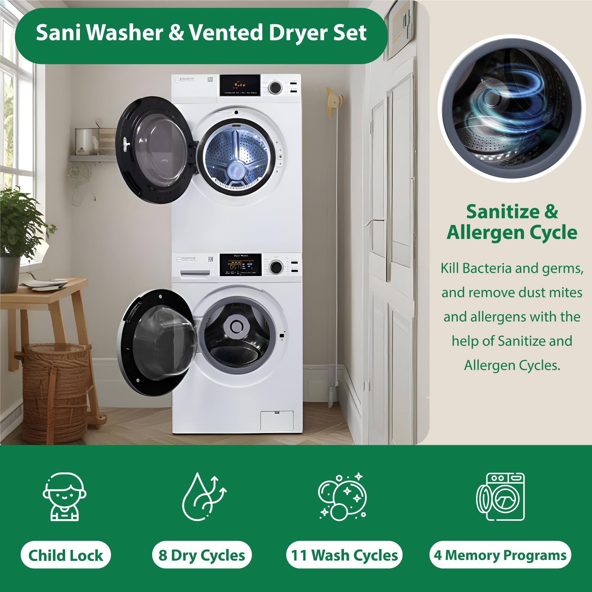 Sani Washer & Vented Dryer Set

- Sanitize & Allergen Cycle
  - Kill Bacteria and germs, and remove dust mites and allergens with the help of Sanitize and Allergen Cycles.

- Child Lock
- 8 Dry Cycles
- 11 Wash Cycles
- 4 Memory Programs