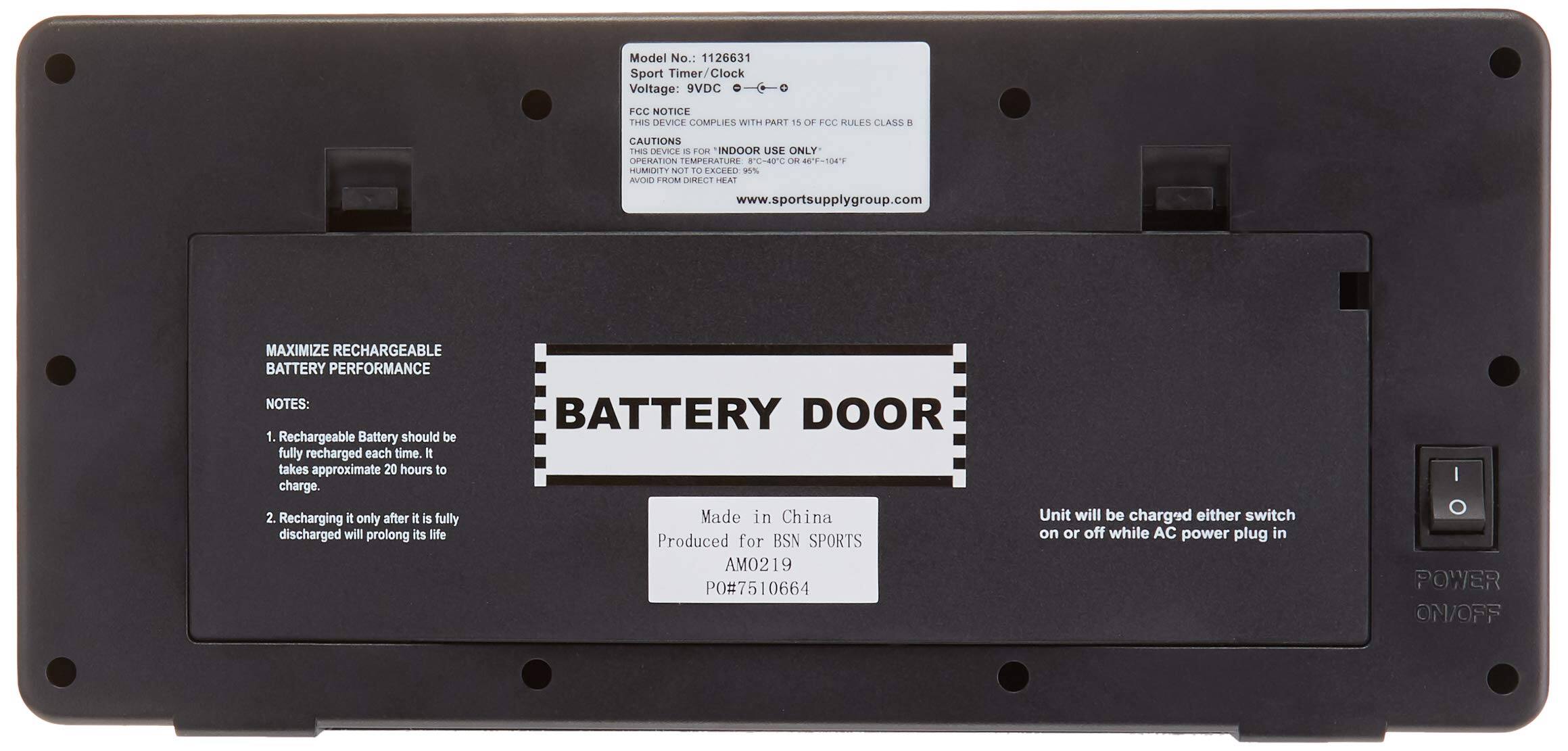 Model No.: 1126631  
Sport Timer/Clock  
Voltage: 9VDC  

FCC NOTICE  
THIS DEVICE COMPLIES WITH PART 15 OF FCC RULES CLASS B  
THIS DEVICE IS FOR INDOOR USE ONLY  
OPERATION TEMPERATURE 8C~40C OR 46'F-104'F  
HUMIDITY NOT TO EXCEED 95%  
AVOID FROM DIRECT HEAT  

www.sportsupplygroup.com  

MAXIMIZE RECHARGEABLE BATTERY PERFORMANCE  
NOTES:  
1. Rechargeable Battery should be fully recharged each time. It takes approximate 20 hours to charge.  
2. Recharging it only after it is fully discharged will prolong its life  

BATTERY DOOR  

Made in China  
Produced for BSN SPORTS  
AM0219  
PO#7510664  

Unit will be charged either switch on or off while AC power plug in  

POWER ON/OFF