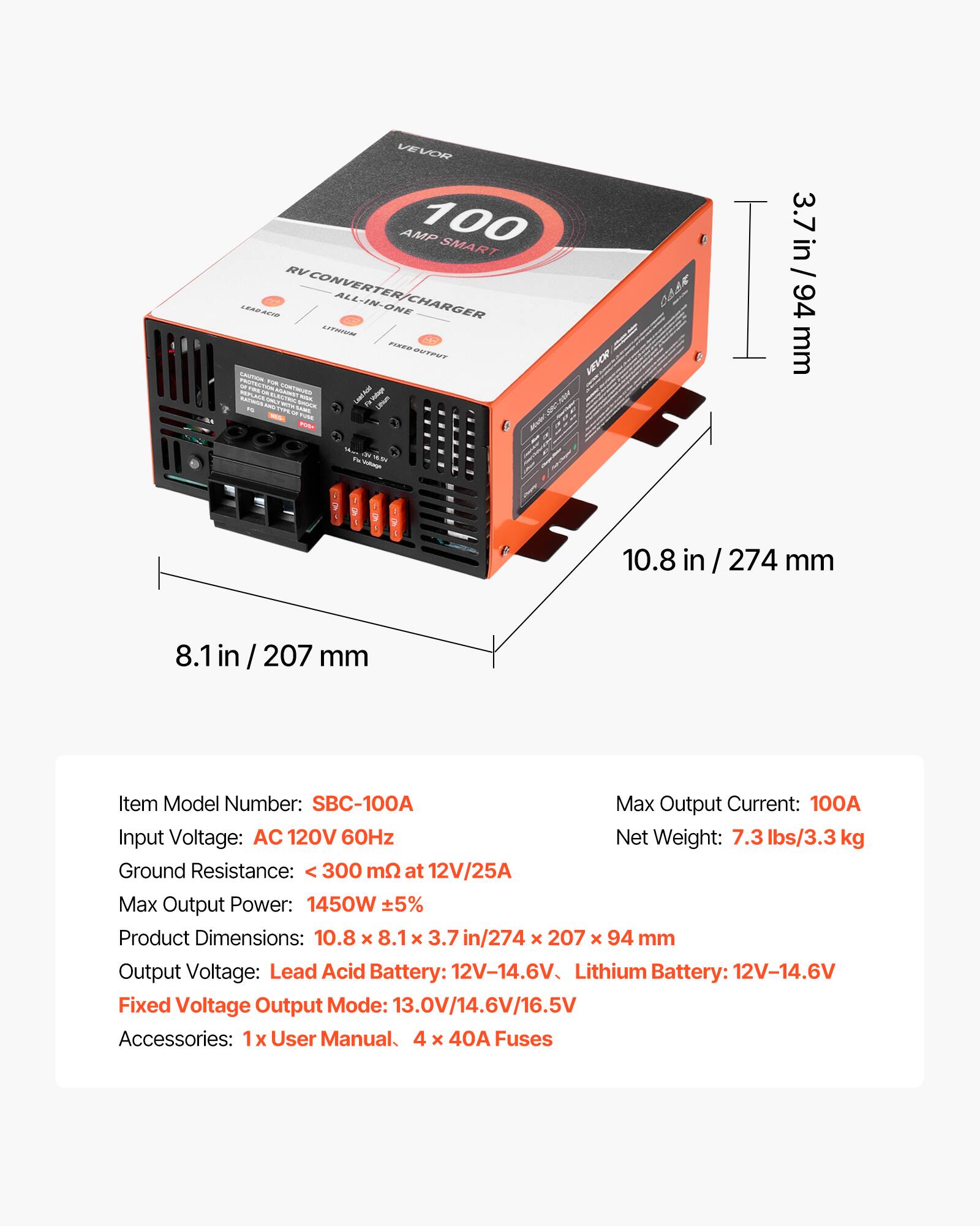 VEVOR AMP 100 SMART RV CONVERTER/CHARGER ALL-IN-ONE CHARGER LITHIUM CAUTION

VEVOR
CAAR

3.7 in / 94 mm
10.8 in / 274 mm
8.1 in / 207 mm

Item Model Number: SBC-100A
Max Output Current: 100A
Input Voltage: AC 120V 60Hz
Net Weight: 7.3 lbs/3.3 kg
Ground Resistance: < 300 mΩ at 12V/25A
Max Output Power: 1450W ±5%
Product Dimensions: 10.8 x 8.1 x 3.7 in / 274 x 207 x 94 mm
Output Voltage: Lead Acid Battery: 12V-14.6V, Lithium Battery: 12V-14.6V
Fixed Voltage Output Mode: 13.0V/14.6V/16.5V
Accessories: 1x User Manual, 4 x 