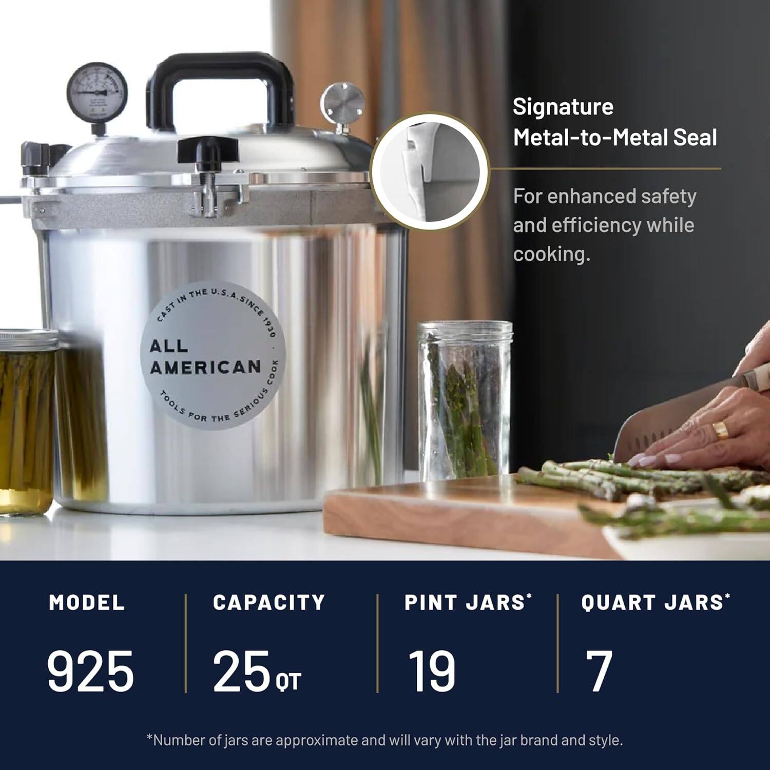 Signature Metal-to-Metal Seal

For enhanced safety and efficiency while cooking.

ALL AMERICAN COOK TOOLS

CAST IN THE U.S.A. SINCE 1930

MODEL 925

CAPACITY 25 QT

PINT JARS* 19

QUART JARS* 7

*Number of jars are approximate and will vary with the jar brand and style.