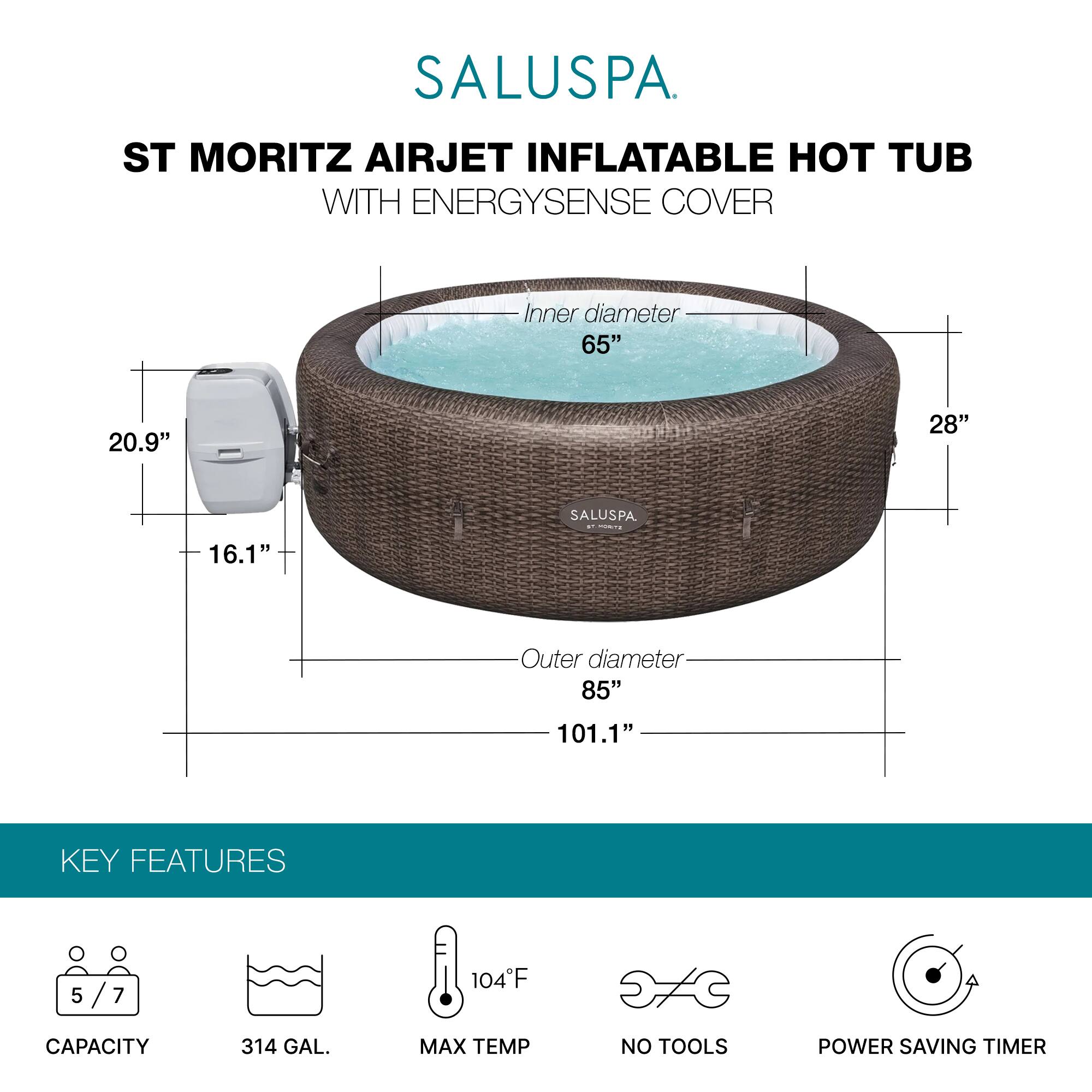 SALUSPA  
ST MORITZ AIRJET INFLATABLE HOT TUB WITH ENERGYSENSE COVER  

Inner diameter: 65"  
Height: 28"  
Outer diameter: 85"  
Length: 101.1"  

KEY FEATURES  
- Capacity: 5/7  
- 314 GAL.  
- Max Temp: 104°F  
- No Tools  
- Power Saving Timer