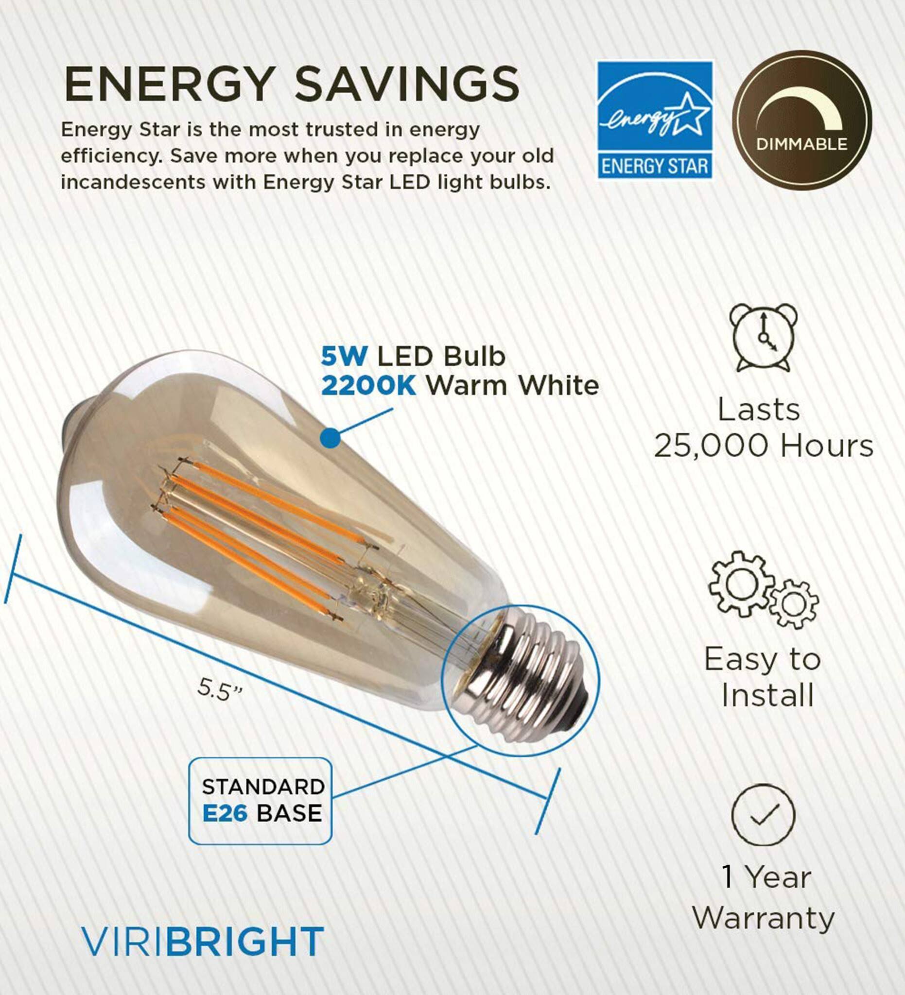 ENERGY SAVINGS  
Energy Star is the most trusted in energy efficiency. Save more when you replace your old incandescents with Energy Star LED light bulbs.  

DIMMABLE  
5W LED Bulb  
2200K Warm White  
Lasts 25,000 Hours  
5.5"  
Easy to Install  
STANDARD E26 BASE  
VIRIBRIGHT  
1 Year Warranty