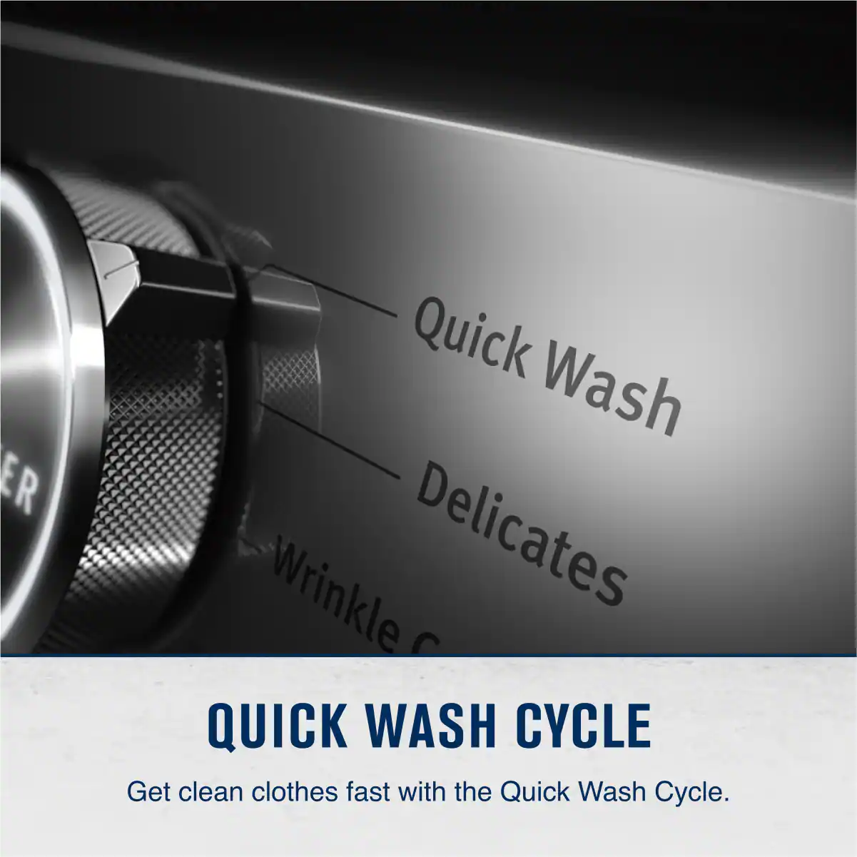Quick Wash  
Delicates  

QUICK WASH CYCLE  
Get clean clothes fast with the Quick Wash Cycle.
