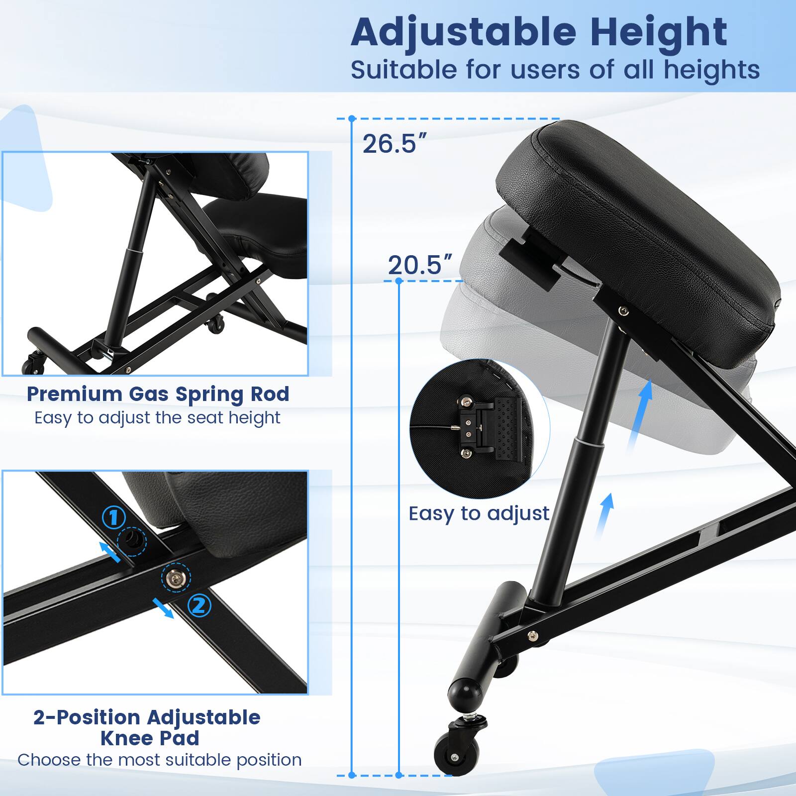 Adjustable Height Suitable for users of all heights 26.5" 20.5" Premium Gas Spring Rod Easy to adjust the seat height 1 Easy to adjust 2 2-Position Adjustable Knee Pad Choose the most suitable position