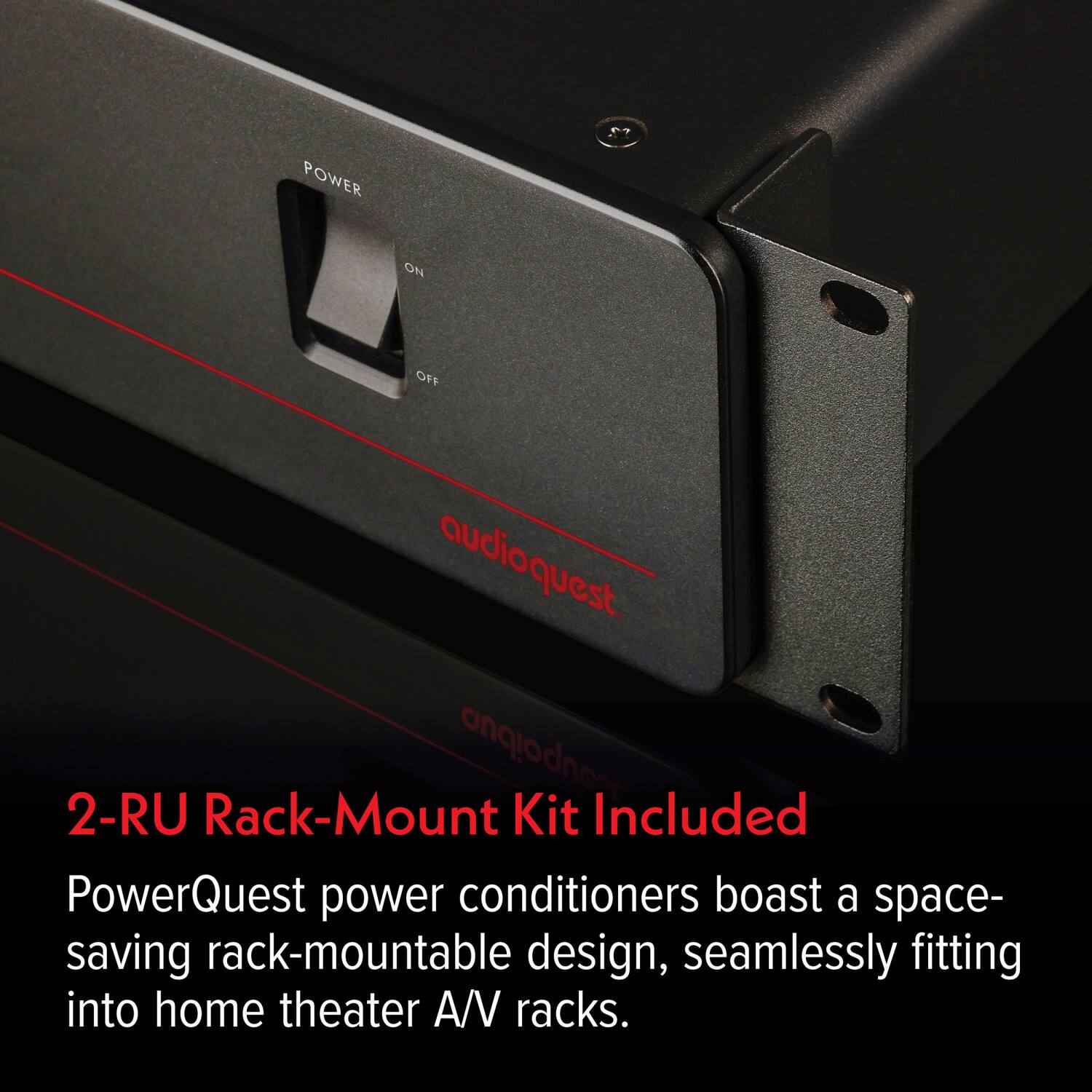 POWER OFF  
audioquest  
2-RU Rack-Mount Kit Included  
PowerQuest power conditioners boast a space-saving rack-mountable design, seamlessly fitting into home theater A/V racks.