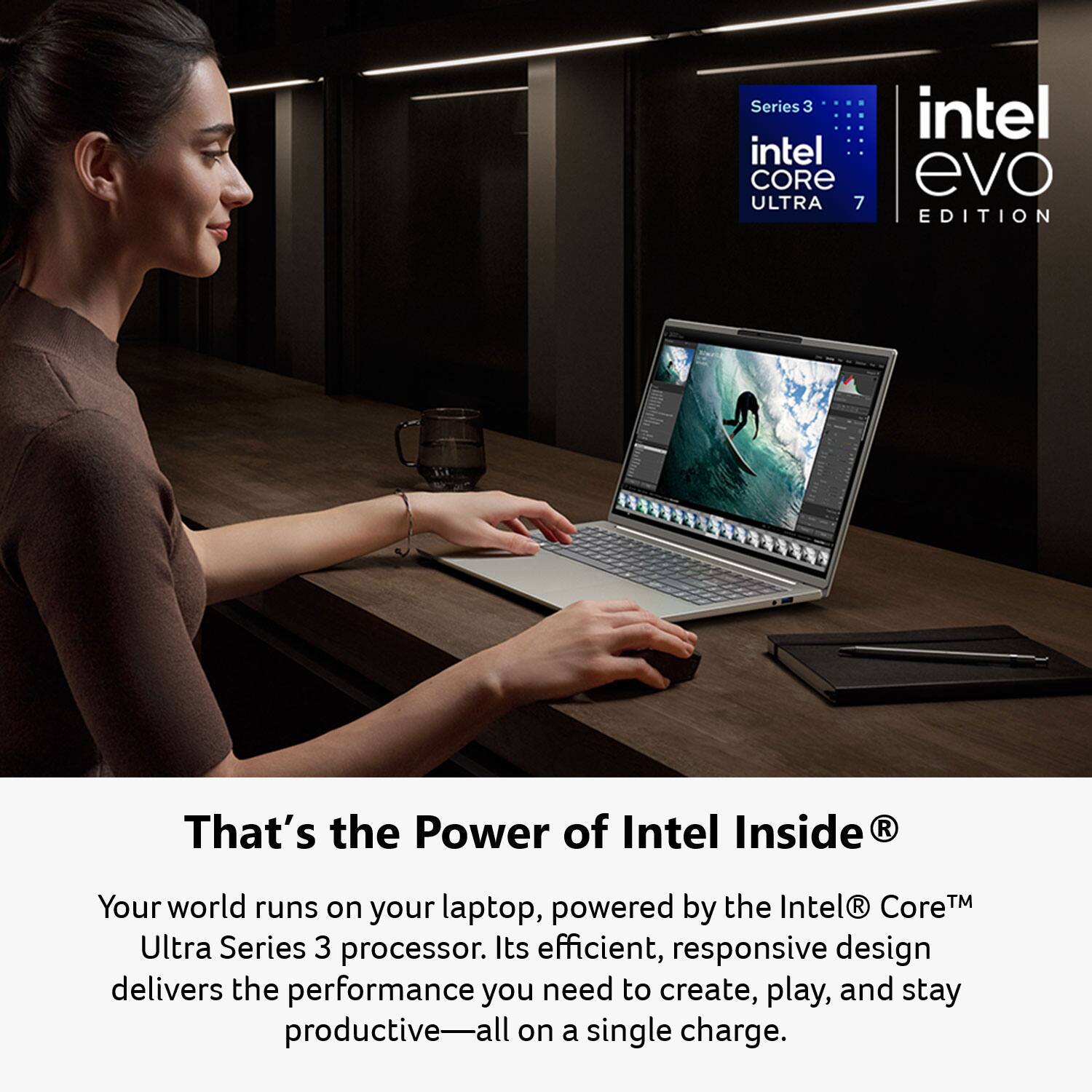 Series 3 Intel Core Ultra 7 Intel Evo Edition  
That's the Power of Intel Inside  
Your world runs on your laptop, powered by the Intel® Core™ Ultra Series 3 processor. Its efficient, responsive design delivers the performance you need to create, play, and stay productive—all on a single charge.