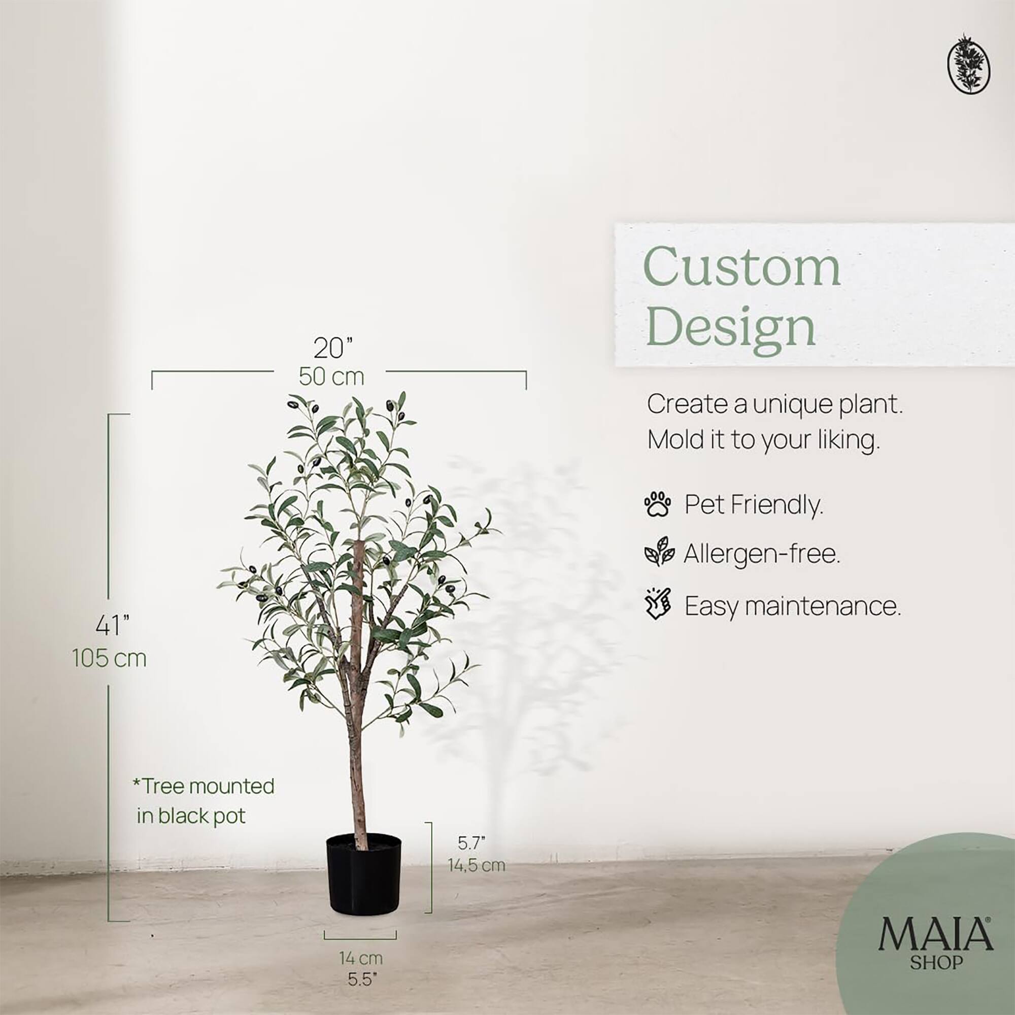 Custom Design  
Create a unique plant. Mold it to your liking.  
- Pet Friendly.  
- Allergen-free.  
- Easy maintenance.  

20" 50 cm  
41" 105 cm  
*Tree mounted in black pot  
5.7" 14.5 cm  
14 cm 5.5"  

MAIA SHOP