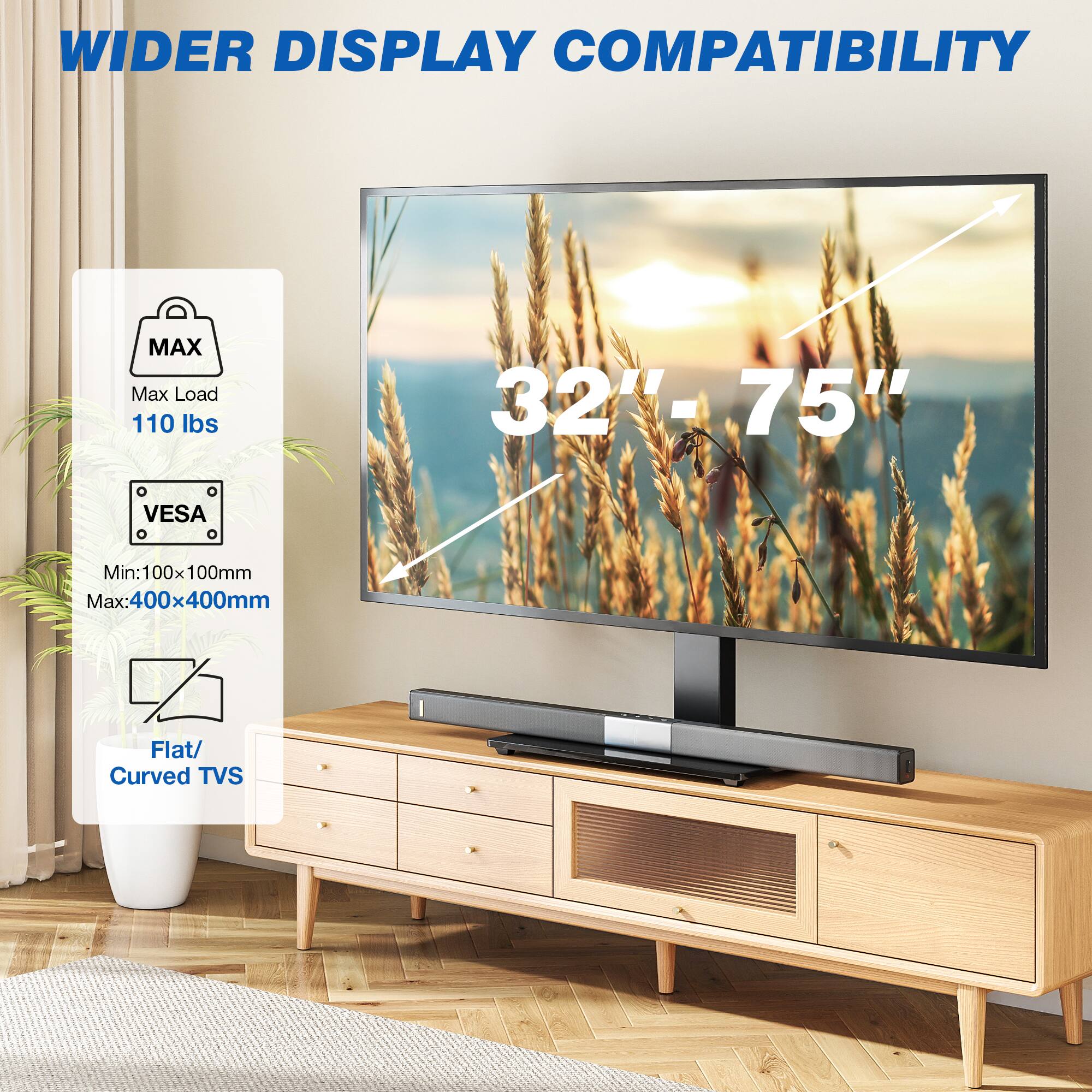 WIDER DISPLAY COMPATIBILITY

MAX Max Load 110 lbs
32"-75"
VESA
Min: 100x100mm Max: 400x400mm
Flat/ Curved TVs