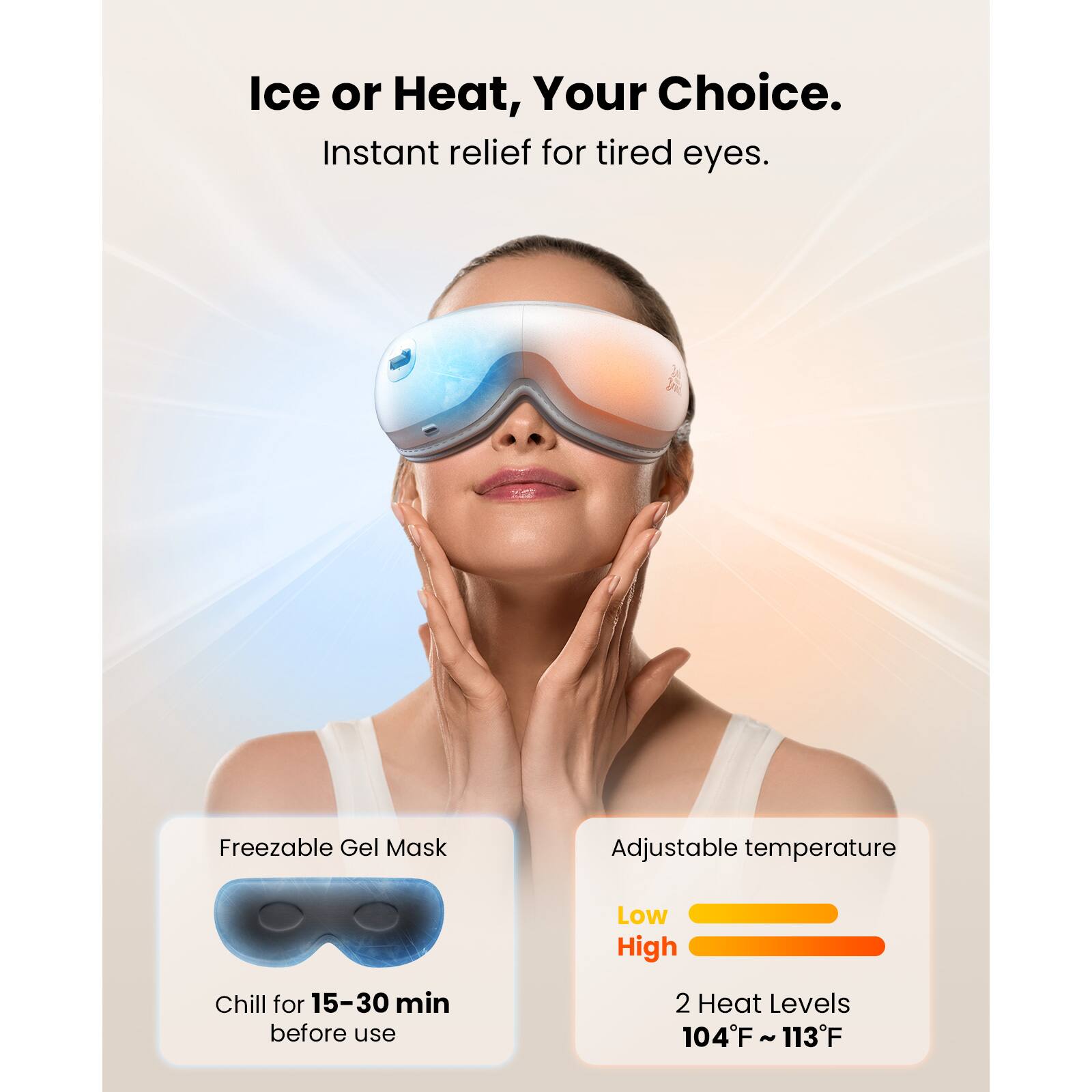 Ice or Heat, Your Choice.  
Instant relief for tired eyes.  

Freezable Gel Mask  
Chill for 15-30 min before use  

Adjustable temperature  
Low High  
2 Heat Levels  
104°F ~ 113°F