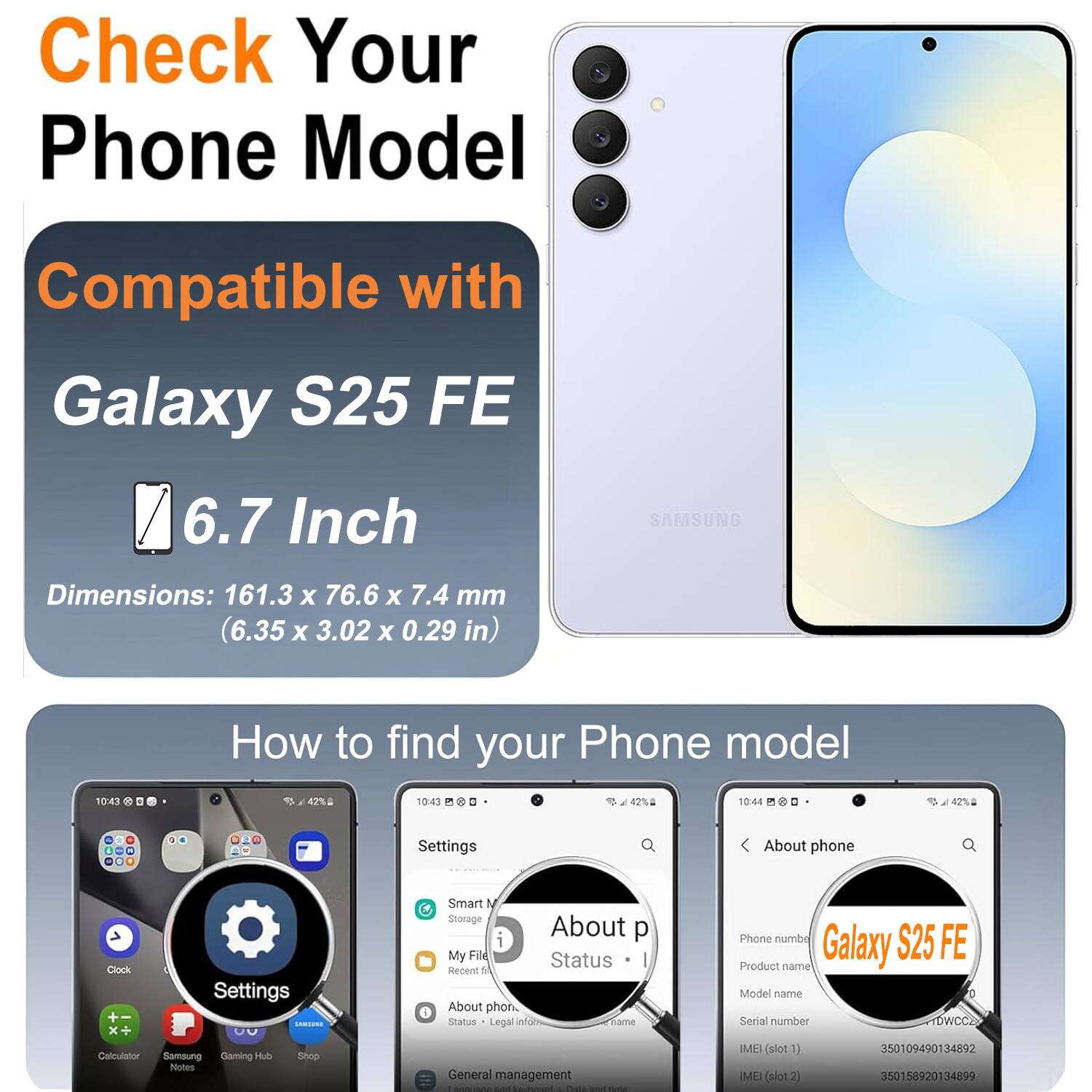 Check Your Phone Model

Compatible with Galaxy S25 FE

6.7 Inch

SAMSUNG

Dimensions: 161.3 X 76.6 X 7.4 mm (6.35 X 3.02 X 0.29 in)

How to find your Phone model

Settings

About phone

Phone number: S25 FE

Product name: Galaxy

Model name: S25 FE

Serial number: TDWCCZ

IMEI (slot1): 350109490134892

IMEI (slot2): 350158920134899