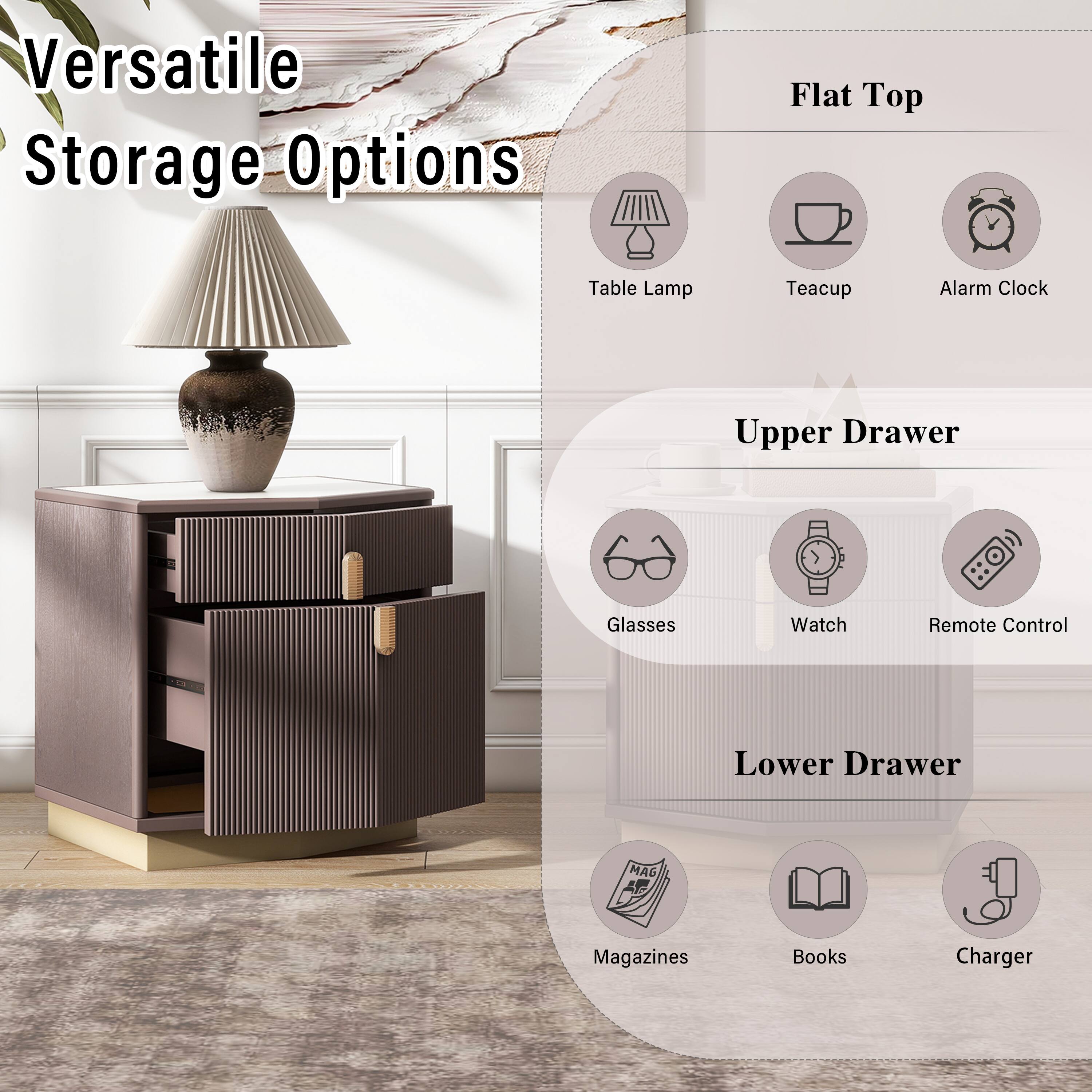 Versatile Storage Options

Flat Top
- Table Lamp
- Teacup
- Alarm Clock

Upper Drawer
- Glasses
- Watch
- Remote Control

Lower Drawer
- Magazines
- Books
- Charger