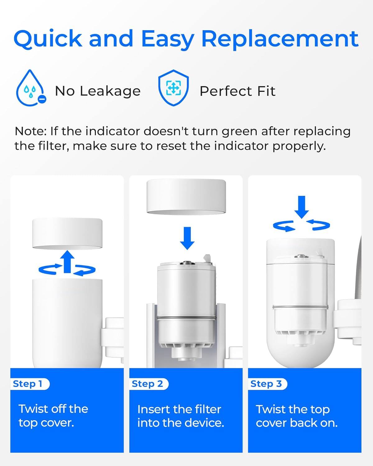 Quick and Easy Replacement

No Leakage  
Perfect Fit

Note: If the indicator doesn't turn green after replacing the filter, make sure to reset the indicator properly.

Step 1  
Twist off the top cover.

Step 2  
Insert the filter into the device.

Step 3  
Twist the top cover back on.