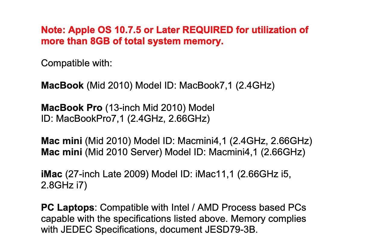 Note: Apple OS 10.7.5 or Later REQUIRED for utilization of more than 8GB of total system memory.

Compatible with:

- MacBook (Mid 2010) Model ID: MacBook7,1 (2.4GHz)
- MacBook Pro (13-inch Mid 2010) Model ID: MacBookPro7,1 (2.4GHz, 2.66GHz)
- Mac mini (Mid 2010) Model ID: Macmini4,1 (2.4GHz, 2.66GHz)
- Mac mini (Mid 2010 Server) Model ID: Macmini4,1 (2.66GHz)
- iMac (27-inch Late 2009) Model ID: iMac11,1 (2.66GHz i5, 2.8GHz i7)

PC Laptops: Compatible with Intel / AMD Process based PCs capable with the specifications listed above. Memory complies with JEDEC Specifications, document JESD79-3B.