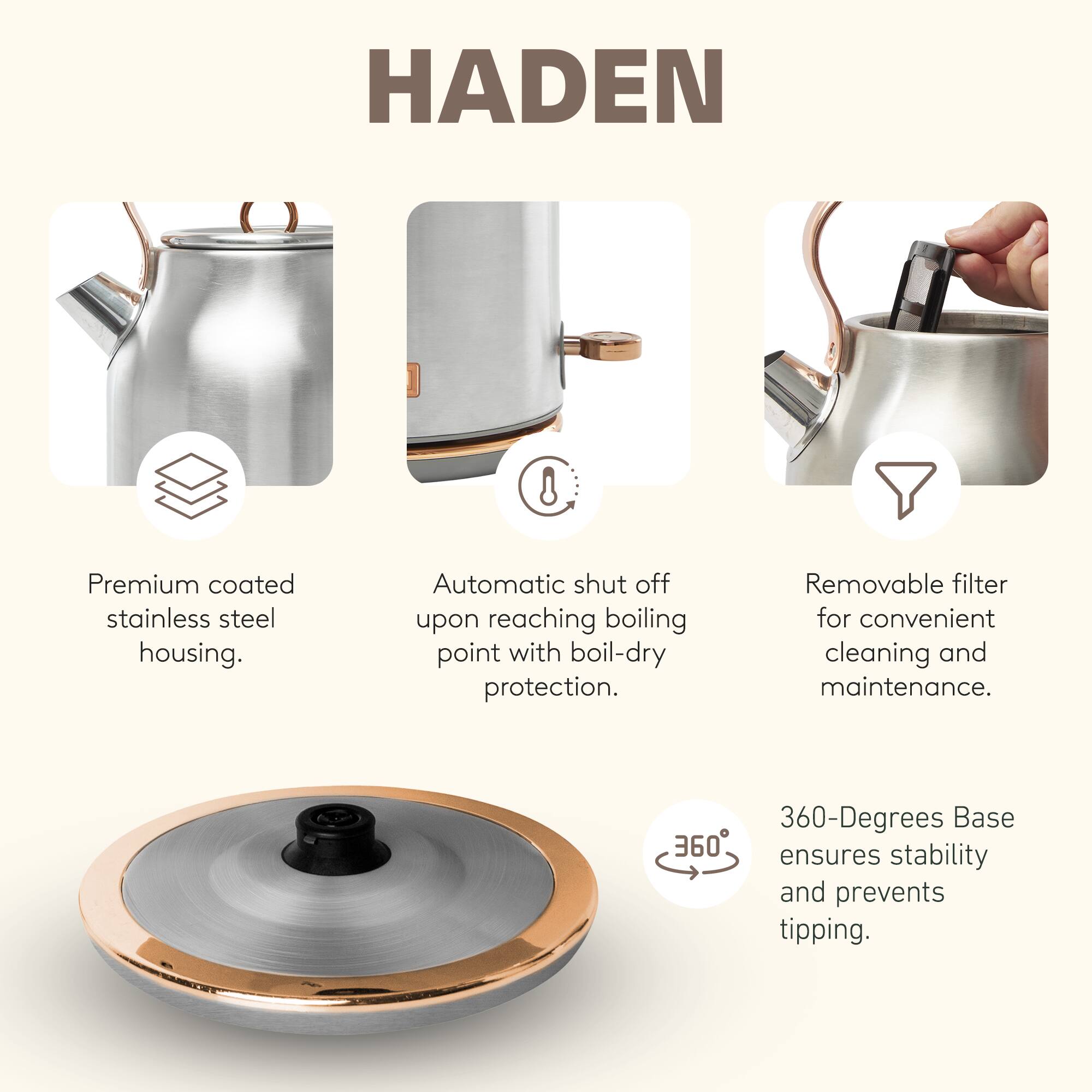 HADEN 8 Premium coated stainless steel housing. Automatic shut off upon reaching boiling point with boil-dry protection. Removable filter for convenient cleaning and maintenance. 360-Degrees Base ensures stability and prevents tipping.