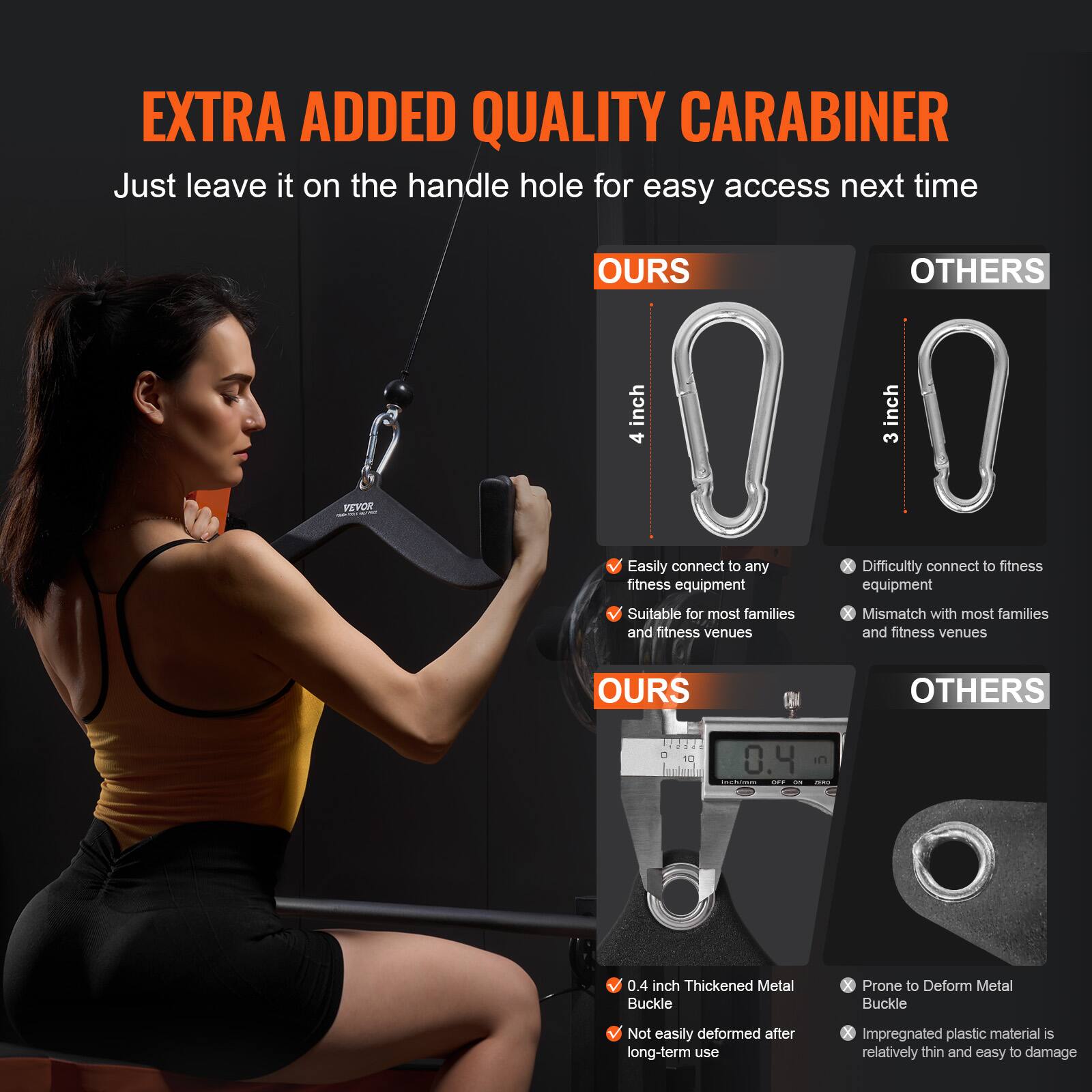 **EXTRA ADDED QUALITY CARABINER**

Just leave it on the handle hole for easy access next time

**OURS**  
- 4 inch  
- Easily connect to any fitness equipment  
- Suitable for most families and fitness venues  

**OTHERS**  
- 3 inch  
- Difficultly connect to fitness equipment  
- Mismatch with most families and fitness venues  

**OURS**  
- 0.4 inch Thickened Metal Buckle  
- Not easily deformed after long-term use  

**OTHERS**  
- Prone to Deform Metal Buckle  
- Impregnated plastic material is relatively thin and easy to damage