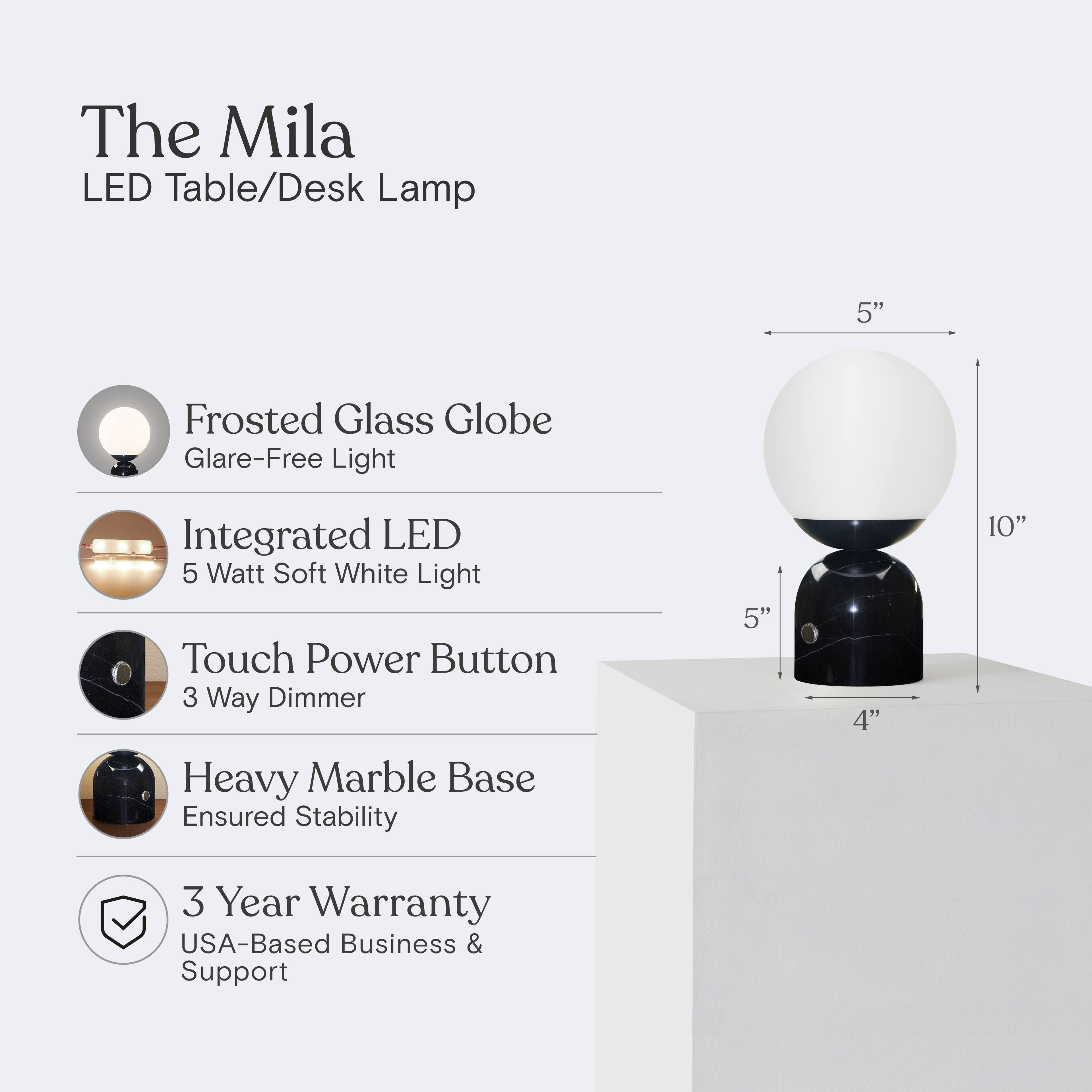 The Mila LED Table/Desk Lamp

- Frosted Glass Globe
  - Glare-Free Light

- Integrated LED
  - 5 Watt Soft White Light

- Touch Power Button
  - 3 Way Dimmer

- Heavy Marble Base
  - Ensured Stability

- 3 Year Warranty
  - USA-Based Business & Support