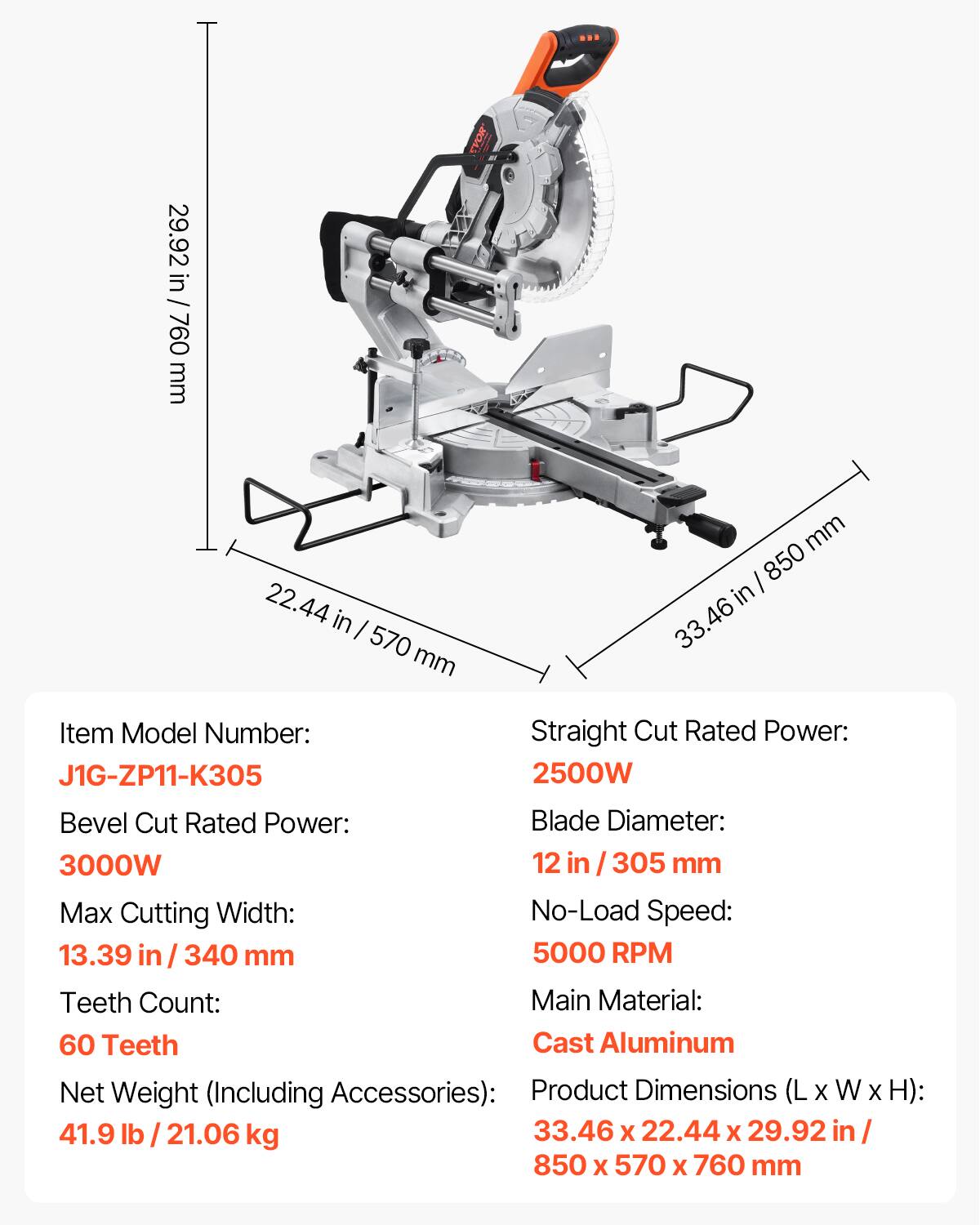 29.92 in / 760 mm  
22.44 in / 570 mm  
33.46 in / 850 mm  

Item Model Number: J1G-ZP11-K305  

Straight Cut Rated Power: 2500W  
Bevel Cut Rated Power: 3000W  
Blade Diameter: 12 in / 305 mm  
Max Cutting Width: 13.39 in / 340 mm  
No-Load Speed: 5000 RPM  
Teeth Count: 60 Teeth  
Main Material: Cast Aluminum  
Net Weight (Including Accessories): 41.9 lb / 21.06 kg  
Product Dimensions (L x W x H): 33.46 x 22.44 x 29.92 in / 850 x 570 x 760 mm