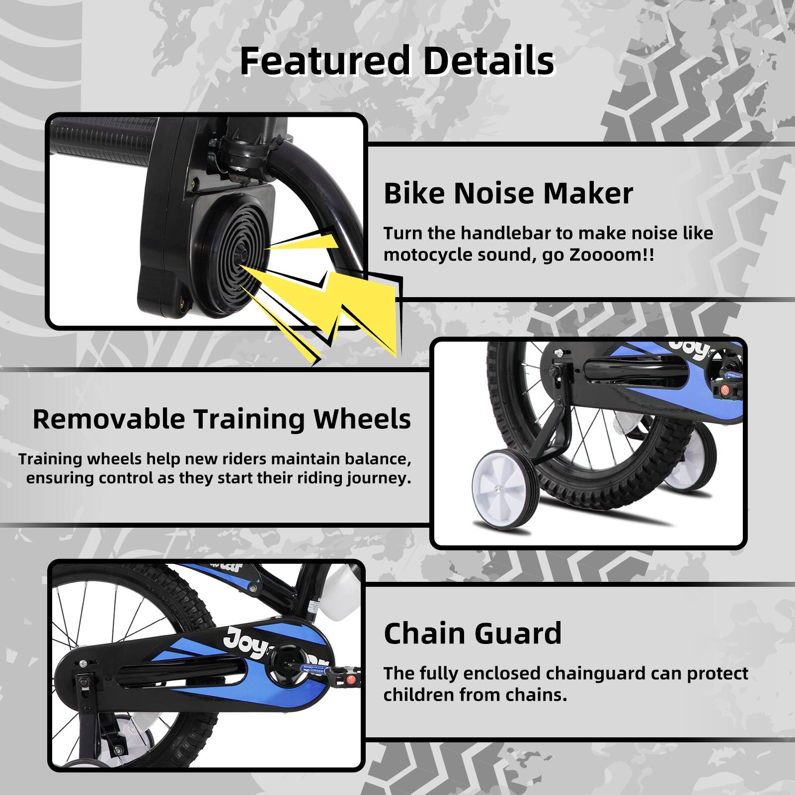 Featured Details

- **Bike Noise Maker**  
  Turn the handlebar to make noise like motorcycle sound, go Zooooom!!

- **Removable Training Wheels**  
  Training wheels help new riders maintain balance, ensuring control as they start their riding journey.

- **Chain Guard**  
  The fully enclosed chainguard can protect children from chains.