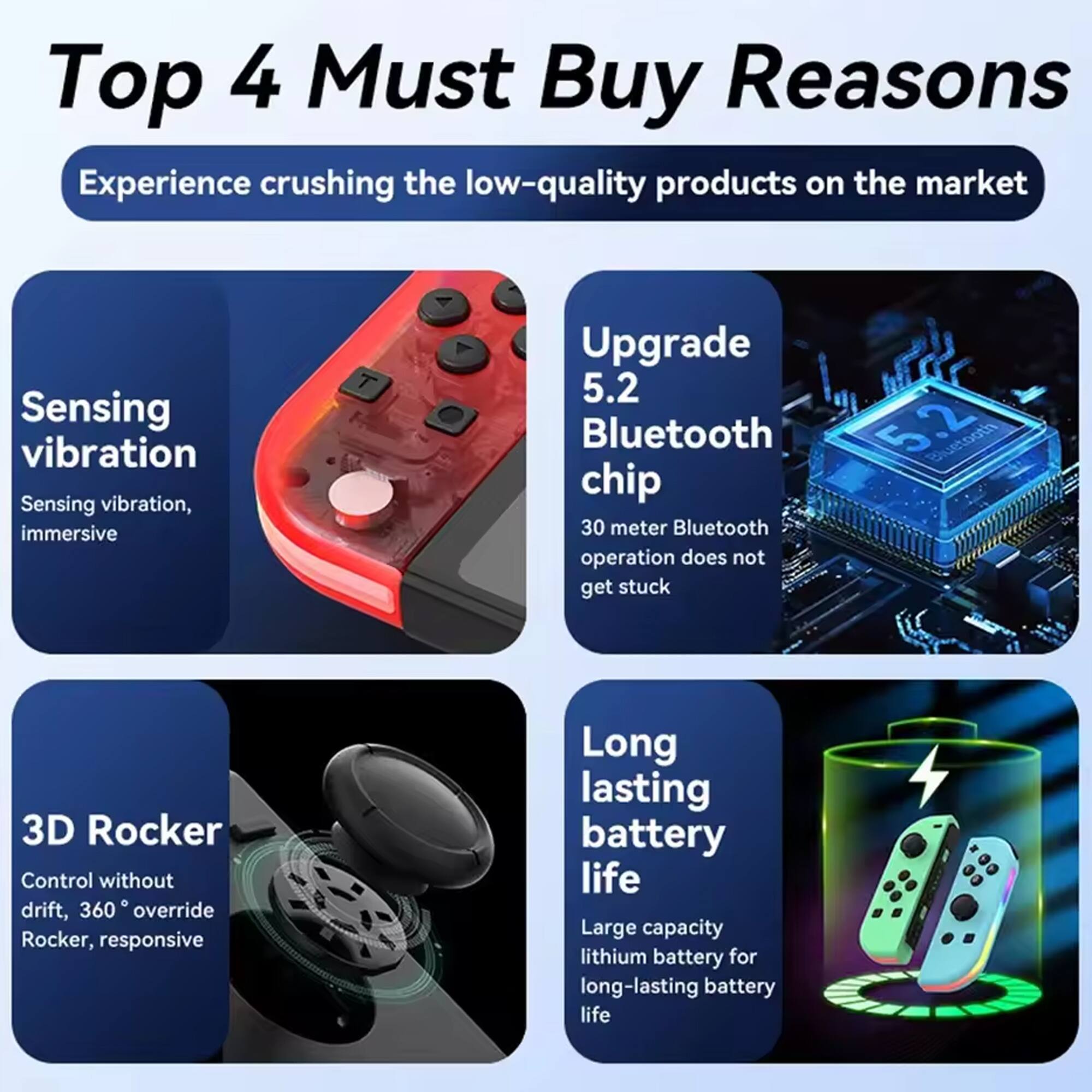 Top 4 Must Buy Reasons

Experience crushing the low-quality products on the market

- Sensing vibration
  - Sensing vibration, immersive

- Upgrade 5.2 Bluetooth chip
  - 30 meter Bluetooth operation does not get stuck

- 3D Rocker
  - Control without drift, 360° override Rocker, responsive

- Long lasting battery life
  - Large capacity lithium battery for long-lasting battery life