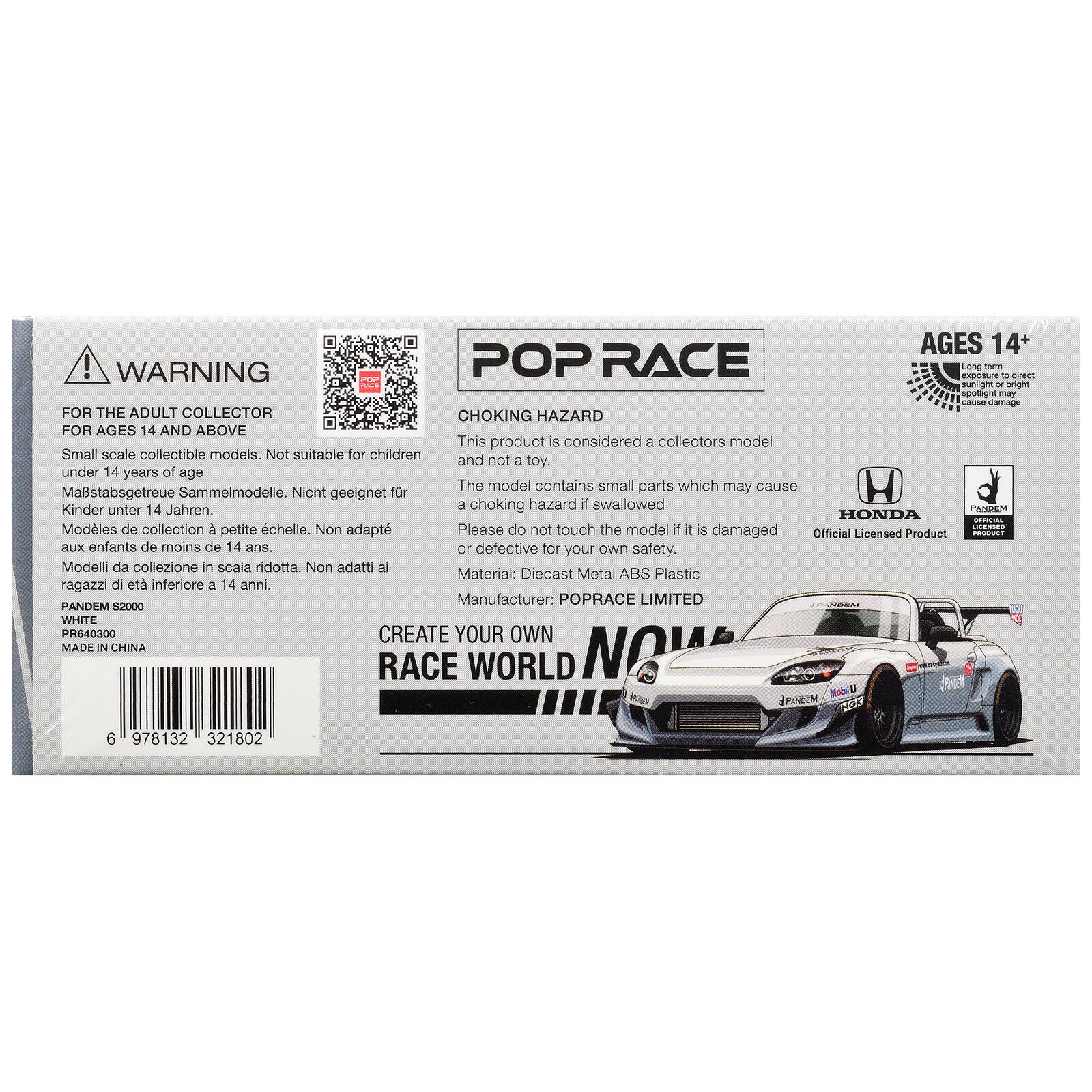 AGES 14+  
WARNING POP RACE  
Long exposure to direct sunlight or bright spotlight may cause damage  

FOR THE ADULT COLLECTOR  
CHOKING HAZARD FOR AGES 14 AND ABOVE  
This product is considered a collectors model  
Small scale collectible models. Not suitable for children and not a toy.  
under 14 years of age  
The model contains small parts which may cause a choking hazard if swallowed  

PANDEM Kinder unter 14 Jahren.  
HONDA OFFICIAL Modèles de collection  
chelle.  
if LICERSED petite Non adapt  
Please do not touch the model if it is damaged  
Official Licensed Product  
PRODUCT aux enfants de moins de 14 ans.  
or defective for your own safety.  
Modelli da collezione in scala ridotta.  
Non adatti ai ragazzi di età inferiore a 14 anni.  

Material: Diecast Metal ABS Plastic  
Manufacturer: POPRACE LIMITED  

PANDEM S2000 WHITE  
PR640300  
CREATE YOUR OWN  
RACE WORLD NOW  

MADE IN CHINA  

6 978132 321802