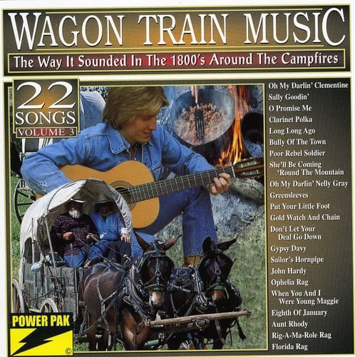 **WAGON TRAIN MUSIC**  
The Way It Sounded In The 1800's Around The Campfires  

**22 SONGS**  
VOLUME 3  

- Oh My Darlin' Clementine  
- Sally Goodin'  
- Promise Me  
- Clarinet Polka  
- Long Long Ago  
- Bully Of The Town  
- Poor Rebel Soldier  
- She'll Be Coming 'Round The Mountain  
- Oh My Darlin' Nelly Gray  
- Greensleeves  
- Put Your Little Foot  
- Gold Watch And Chain  
- Don't Let Your Deal Go Down  
- Gypsy Davy  
- Sailor's Hornpipe  
- John Hardy  
- Ophelia Rag  
- When You And I Were Young Maggie  
- Eighth Of January  
- Aunt Rhody  
- Rig-A-Ma-Role Rag  
- Florida Rag  

**POWER PAK**  
Aunt Rhody  
Rig-A-Ma-Role Rag  
Florida Rag  

**POWER PAK**