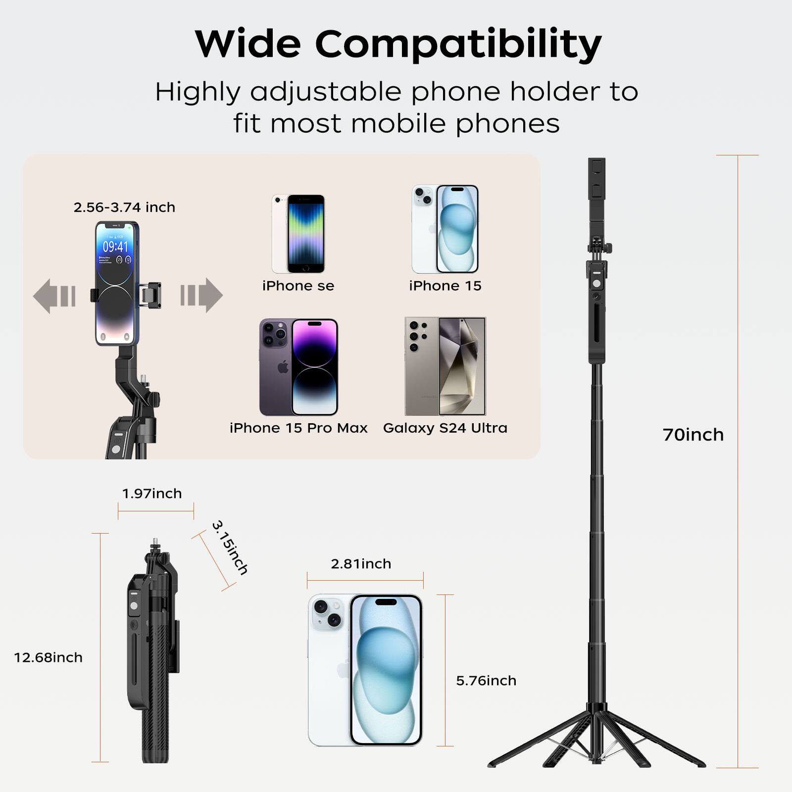 Wide Compatibility  
Highly adjustable phone holder to fit most mobile phones  

2.56-3.74 inch  
iPhone se  
iPhone 15  
iPhone 15 Pro Max  
Galaxy S24 Ultra  

1.97 inch  
3.15 inch  
2.81 inch  
5.76 inch  

12.68 inch  
70 inch
