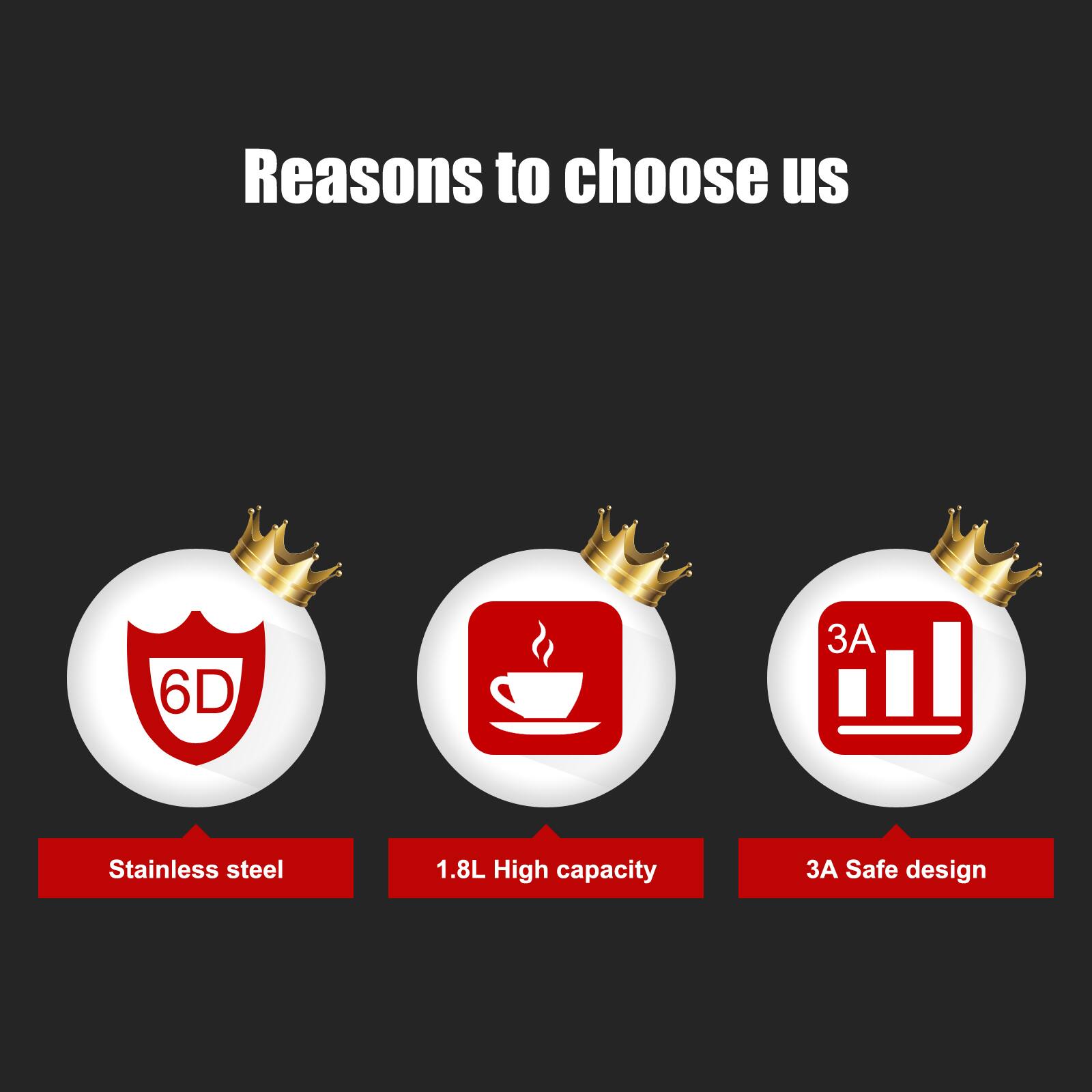 Reasons to choose us  
- 6D Stainless steel  
- 1.8L High capacity  
- 3A Safe design