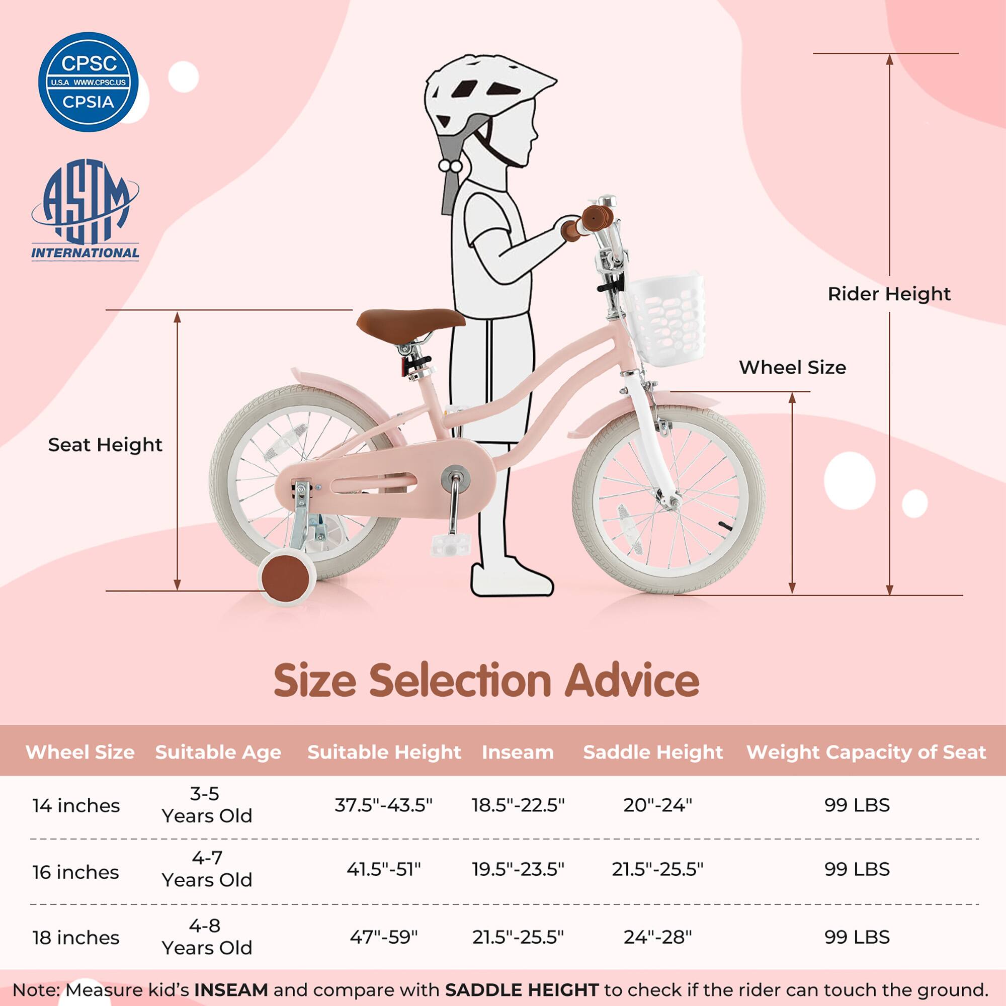CPSC USA  
www.cpsc.gov  
CPSIA  

ASTM INTERNATIONAL  

Size Selection Advice  

Wheel Size | Suitable Age | Suitable Height | Inseam | Saddle Height | Weight Capacity of Seat  
14 inches | 3-5 Years Old | 37.5"-43.5" | 18.5"-22.5" | 20"-24" | 99 LBS  
16 inches | 4-7 Years Old | 41.5"-51" | 19.5"-23.5" | 21.5"-25.5" | 99 LBS  
18 inches | 4-8 Years Old | 47"-59" | 21.5"-25.5" | 24"-28" | 99 LBS  

Note: Measure kid's INSEAM and compare with SADDLE HEIGHT to check if the rider can touch the ground.