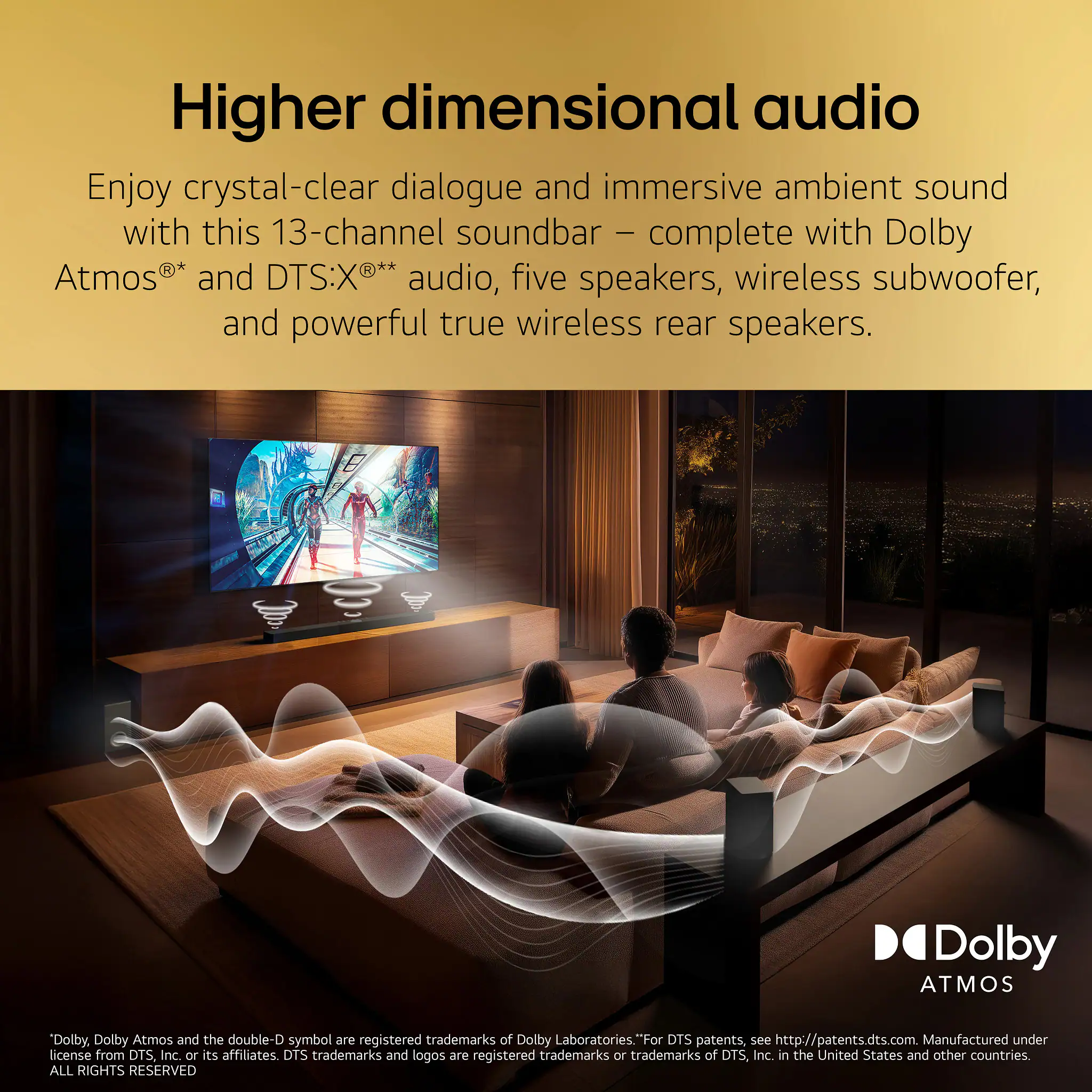 Higher dimensional audio

Enjoy crystal-clear dialogue and immersive ambient sound with this 13-channel soundbar – complete with Dolby Atmos®* and DTS:X®** audio, five speakers, wireless subwoofer, and powerful true wireless rear speakers.

*Dolby, Dolby Atmos and the double-D symbol are registered trademarks of Dolby Laboratories. "For DTS patents, see http://patents.dts.com. Manufactured under license from DTS, Inc. or its affiliates. DTS trademarks and logos are registered trademarks or trademarks of DTS, Inc. in the United States and other countries. ALL RIGHTS RESERVED.