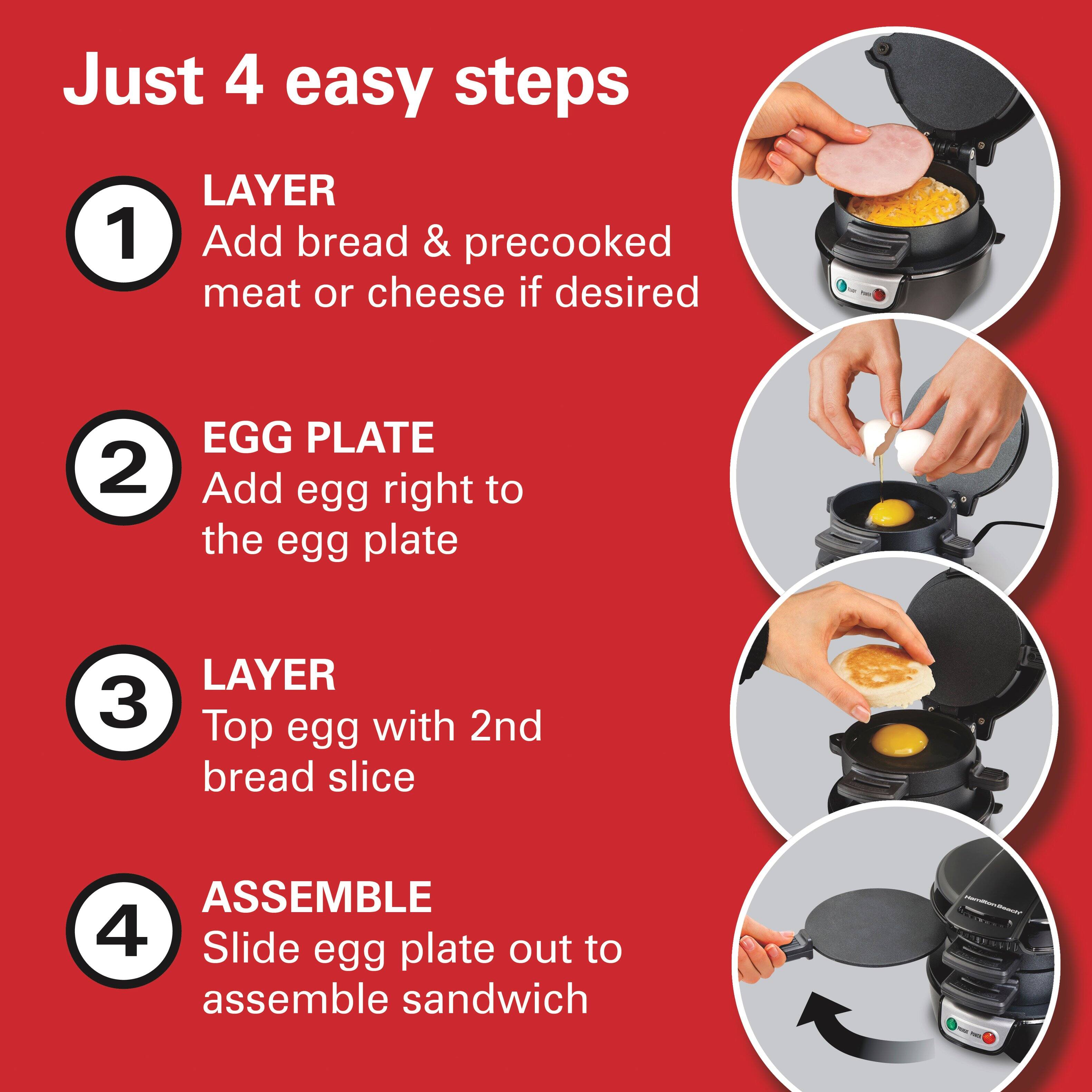 Just 4 easy steps

1. LAYER  
Add bread & precooked meat or cheese if desired

2. EGG PLATE  
Add egg right to the egg plate

3. LAYER  
Top egg with 2nd bread slice

4. ASSEMBLE  
Slide egg plate out to assemble sandwich