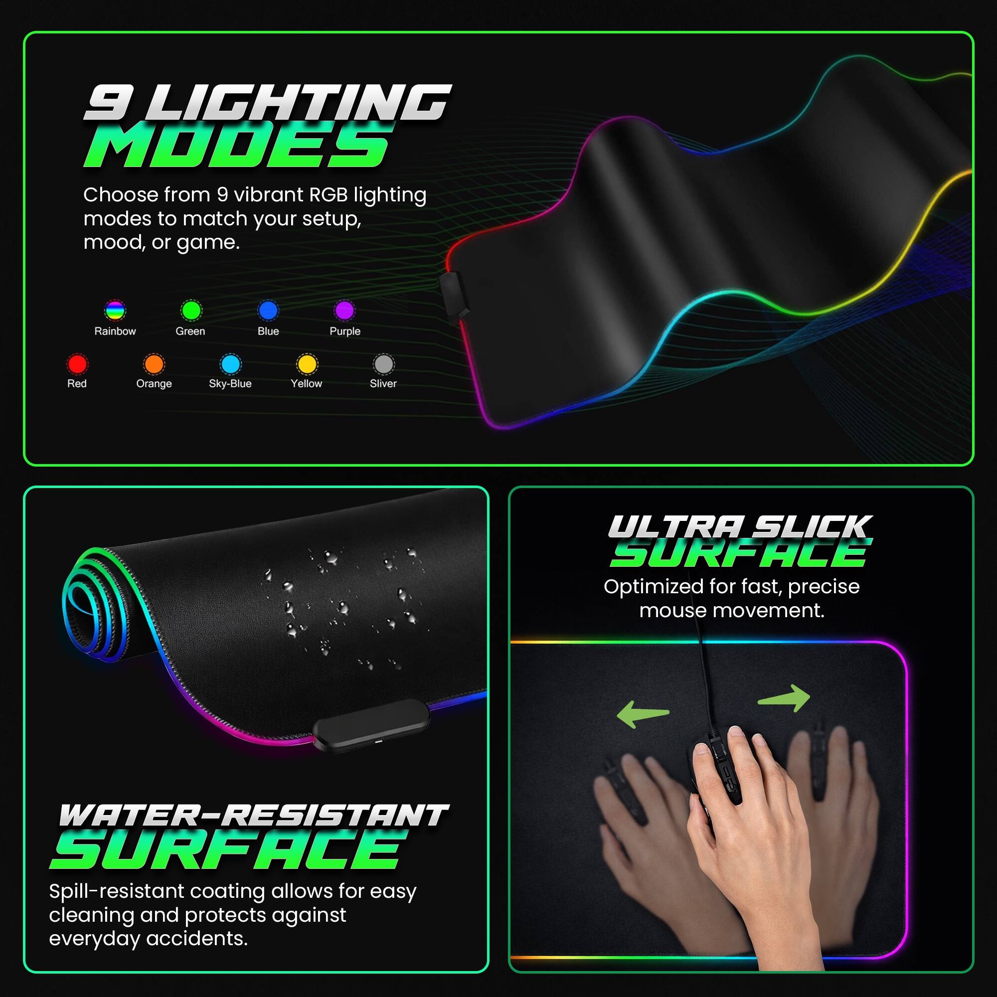 9 LIGHTING MODES  
Choose from 9 vibrant RGB lighting modes to match your setup, mood, or game.  
Rainbow Green Blue Purple Red Orange Sky-Blue Yellow Silver  

ULTRA SLICK SURFACE  
Optimized for fast, precise mouse movement.  

WATER-RESISTANT SURFACE  
Spill-resistant coating allows for easy cleaning and protects against everyday accidents.