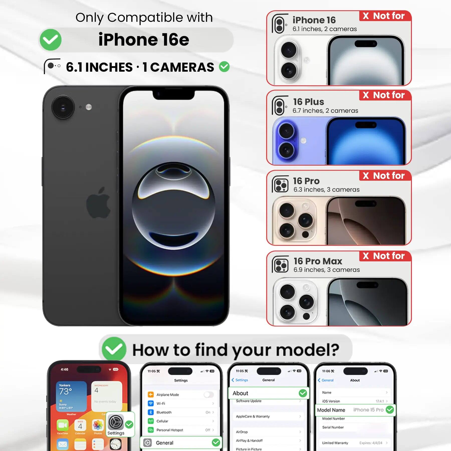 Only Compatible with iPhone 16e

6.1 INCHES • 1 CAMERAS

X Not for iPhone 16 6.1 inches, 2 cameras
X Not for 16 Plus 6.7 inches, 2 cameras
X Not for 16 Pro 6.3 inches, 3 cameras
X Not for 16 Pro Max 6.9 inches, 3 cameras

How to find your model?

Settings
- Airplane Mode
- Wi-Fi
- Bluetooth
- Cellular
- Personal Hotspot

General
- About
  - Software Update
  - AppleCare & Warranty
  - AirDrop
  - AirPlay & Handoff
  - Picture in Picture

About
- Name
- iOS Version
- Model Name: iPhone 15 Pro
- Model Number
- Serial Number
- Limited Warranty Expires: 4/4/24