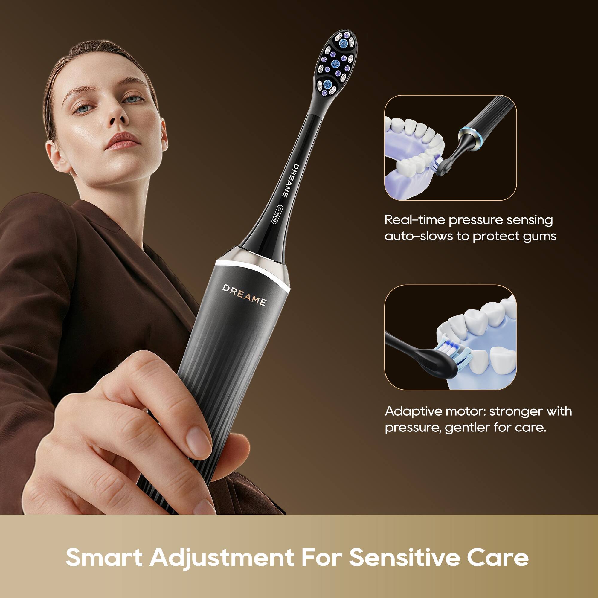 DREAME  
Real-time pressure sensing auto-slows to protect gums  
DREAME Adaptive motor: stronger with pressure, gentler for care.  
Smart Adjustment For Sensitive Care