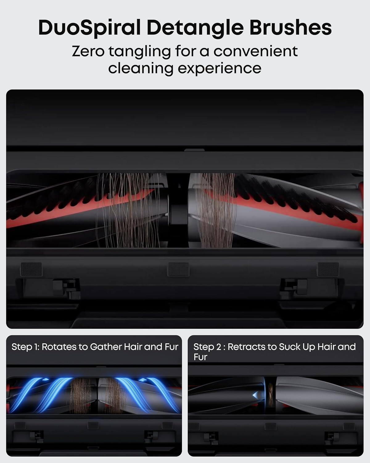 DuoSpiral Detangle Brushes  
Zero tangling for a convenient cleaning experience  

Step 1: Rotates to Gather Hair and Fur  
Step 2: Retracts to Suck Up Hair and Fur