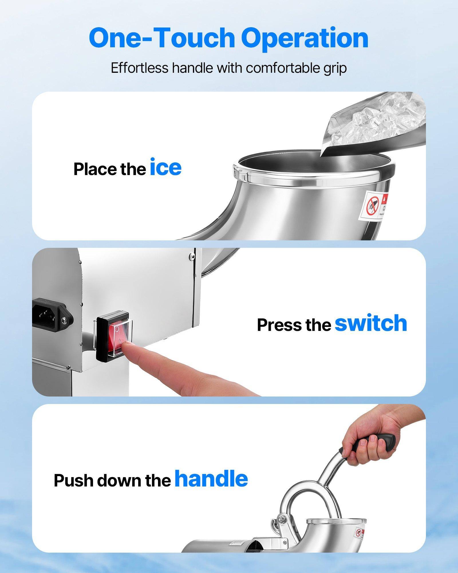 One-Touch Operation  
Effortless handle with comfortable grip  

Place the ice  

Press the switch  

Push down the handle